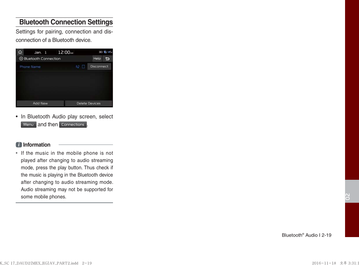 Bluetooth® Audio I 2-1902Bluetooth Connection SettingsSettings for pairing, connection and dis-connection of a Bluetooth device.•  In Bluetooth Audio play screen, select  Menu and then Connections.i Information•  If the music in the mobile phone is not played after changing to audio streaming mode, press the play button. Thus check if the music is playing in the Bluetooth device after changing to audio streaming mode. Audio streaming may not be supported for some mobile phones. K_SC 17_DAUD2[MEX_EG]AV_PART2.indd   2-19K_SC 17_DAUD2[MEX_EG]AV_PART2.indd   2-19 2016-11-18   오후 3:31:182016-11-18   오후 3:31:1