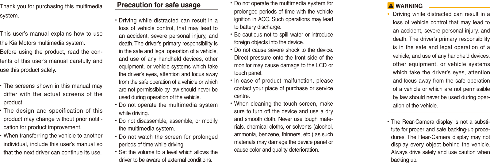 Thank you for purchasing this multimedia system.This user’s manual explains how to use the Kia Motors multimedia system.Before using the product, read the con-tents of this user’s manual carefully and use this product safely.• The screens shown in this manual may differ  with  the  actual  screens  of  the product.• The  design  and  specification  of  this product may change without prior notifi-cation for product improvement.• When transferring the vehicle to another individual, include this user’s manual so that the next driver can continue its use.Precaution for safe usage•  Driving  while distracted can result  in a loss of vehicle control, that may lead to an accident,  severe personal injury, and death. The driver’s primary responsibility is in the safe and legal operation of a vehicle, and use of any handheld devices, other equipment, or vehicle systems which take the driver’s eyes, attention and focus away from the safe operation of a vehicle or which are not permissible by law should never be used during operation of the vehicle.• Do not operate the multimedia system while driving. • Do not disassemble, assemble, or modify the multimedia system.•  Do not  watch the  screen  for prolonged periods of time while driving. •  Set the volume to a level which allows the driver to be aware of external conditions.•  Do not operate the multimedia system for prolonged periods of time with the vehicle ignition in ACC. Such operations may lead to battery discharge.• Be cautious not to spill water or introduce foreign objects into the device.• Do not cause severe shock to the device. Direct pressure onto the front side of the monitor may cause damage to the LCD or touch panel. • In case  of product malfunction,  please contact your place of purchase or service centre.• When cleaning the touch screen, make sure to turn off the device and use a dry and smooth cloth. Never use tough mate-rials, chemical cloths, or solvents (alcohol, ammonia, benzene, thinners, etc.) as such materials may damage the device panel or cause color and quality deterioration.  WARNING•  Driving while distracted can result in a loss of vehicle control that  may lead  to an accident, severe personal injury, and death. The driver’s primary responsibility is in  the  safe and legal  operation  of  a vehicle, and use of any handheld devices, other  equipment,  or  vehicle  systems which take the driver’s eyes, attention and focus away from the safe operation of a vehicle or which are not permissible by law should never be used during oper-ation of the vehicle.• The Rear-Camera display is not a substi-tute for proper and safe backing-up proce-dures. The Rear-Camera display may not display every object  behind the vehicle. Always drive safely and use caution when backing up.