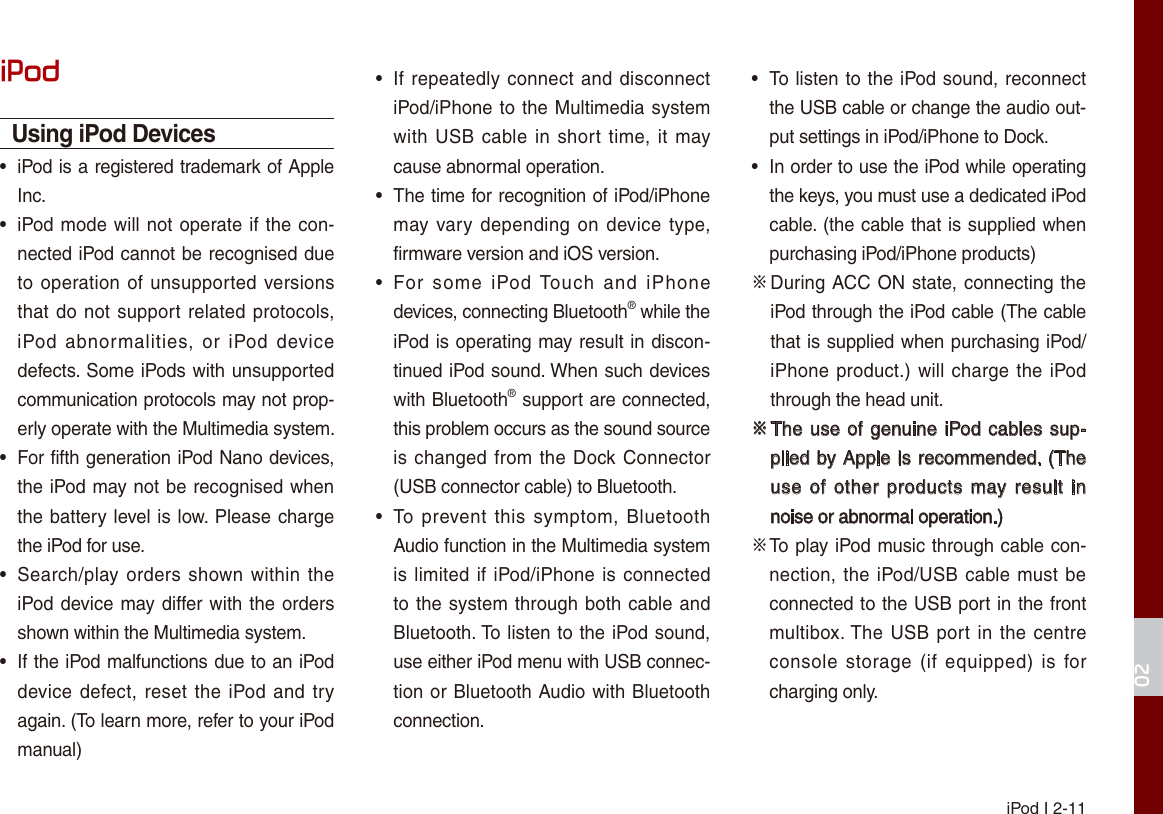  iPod I 2-1102iPodUsing iPod Devices  • iPod is a registered trademark of Apple Inc. • iPod mode will not operate if the con-nected iPod cannot be recognised due to operation of unsupported  versions that do not support  related  protocols, iPod  abnormalities,  or  iPod  device defects. Some iPods with unsupported communication protocols may not prop-erly operate with the Multimedia system. • For fifth generation iPod Nano devices, the iPod may not be recognised when the battery level is low. Please charge the iPod for use.  • Search/play orders shown within  the iPod device may differ with the orders shown within the Multimedia system. • If the iPod malfunctions due to an iPod device defect, reset the  iPod  and try again. (To learn more, refer to your iPod manual) • If  repeatedly connect and disconnect iPod/iPhone to the Multimedia system with USB  cable in  short  time,  it may cause abnormal operation.  • The time for recognition of iPod/iPhone may vary  depending  on  device type, firmware version and iOS version. • For  some  iPod Touch  and  iPhone devices, connecting Bluetooth® while the iPod is operating may result in discon-tinued iPod sound. When such devices with Bluetooth® support are connected, this problem occurs as the sound source is changed from  the Dock Connector (USB connector cable) to Bluetooth. • To  prevent this  symptom,  Bluetooth Audio function in the Multimedia system is limited if  iPod/iPhone is  connected to the system through both cable and Bluetooth. To listen to the iPod sound, use either iPod menu with USB connec-tion or Bluetooth Audio with Bluetooth connection. • To listen to the iPod sound, reconnect the USB cable or change the audio out-put settings in iPod/iPhone to Dock. • In order to use the iPod while operating the keys, you must use a dedicated iPod cable. (the cable that is supplied when purchasing iPod/iPhone products)※  During ACC ON state, connecting the iPod through the iPod cable (The cable that is supplied when purchasing iPod/iPhone product.) will charge  the  iPod through the head unit.※  The use of genuine iPod cables sup-plied by Apple is recommended. (The use  of  other  products  may result  in noise or abnormal operation.)※  To play iPod music through cable con-nection, the iPod/USB cable must be connected to the USB port in the front multibox. The USB  port in the  centre console  storage (if  equipped)  is  for charging only.