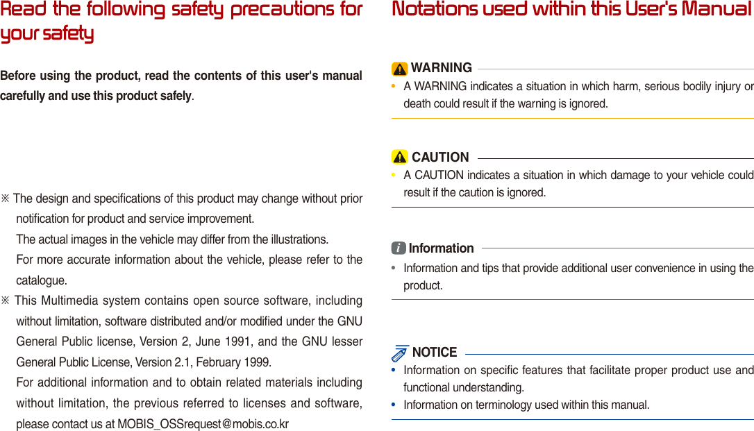 Read the following safety precautions for your safetyBefore using the product, read the contents of this user&apos;s manual carefully and use this product safely.※ The design and speciﬁcations of this product may change without prior notiﬁcation for product and service improvement.The actual images in the vehicle may differ from the illustrations.For more accurate information about the vehicle, please refer to the catalogue.※ This Multimedia system contains  open source software, including without limitation, software distributed and/or modiﬁed under the GNU General Public license, Version 2, June 1991, and the GNU lesser General Public License, Version 2.1, February 1999. For additional information and to obtain related materials including without limitation, the  previous referred to  licenses and software, please contact us at MOBIS_OSSrequest@mobis.co.krNotations used within this User&apos;s Manual WARNING•  A WARNING indicates a situation in which harm, serious bodily injury or death could result if the warning is ignored. CAUTION•  A CAUTION indicates a situation in which damage to your vehicle could result if the caution is ignored.i Information•  Information and tips that provide additional user convenience in using the product. NOTICE•  Information on specific features that facilitate proper product use and functional understanding.•  Information on terminology used within this manual.