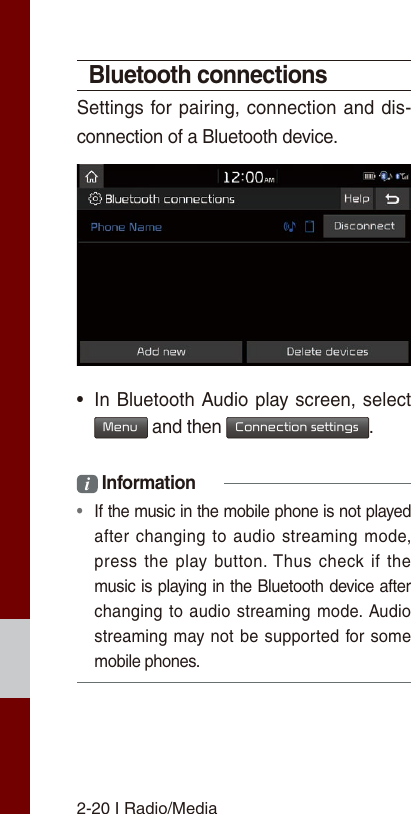 2-20 I Radio/MediaBluetooth connectionsSettings for pairing, connection and dis-connection of a Bluetooth device. • In Bluetooth Audio play screen, select Menu and then Connection settings.i Information • If the music in the mobile phone is not played after changing  to  audio  streaming  mode, press  the  play  button. Thus  check  if  the music is playing in the Bluetooth device after changing to audio  streaming  mode. Audio streaming may not be supported  for some mobile phones.