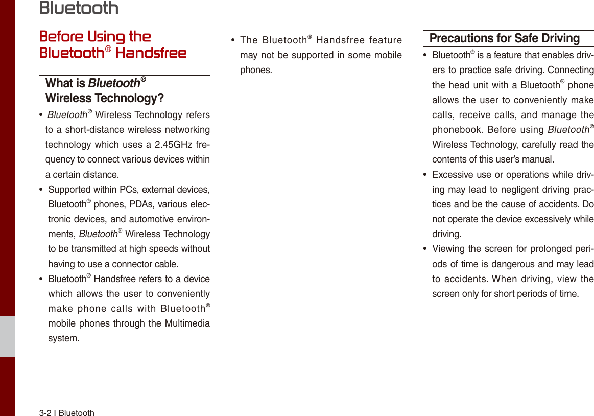 3-2 I BluetoothBefore Using the Bluetooth® HandsfreeWhat is Bluetooth® Wireless Technology? •   Bluetooth® Wireless Technology refers to a short-distance wireless networking technology which uses a  2.45GHz  fre-quency to connect various devices within a certain distance. • Supported within PCs, external devices, Bluetooth® phones, PDAs, various elec-tronic devices, and automotive environ-ments, Bluetooth® Wireless Technology to be transmitted at high speeds without having to use a connector cable. • Bluetooth® Handsfree refers to a device which allows the  user  to conveniently make  phone  calls  with  Bluetooth® mobile phones through the Multimedia system. • The  Bluetooth®  Handsfree  feature may not be supported in some mobile phones. Precautions for Safe Driving • Bluetooth® is a feature that enables driv-ers to practice safe driving. Connecting the head unit with a Bluetooth® phone allows the  user to conveniently make calls, receive calls, and  manage the phonebook.  Before  using Bluetooth® Wireless Technology, carefully read the contents of this user’s manual. • Excessive use or operations while driv-ing may lead to negligent driving prac-tices and be the cause of accidents. Do not operate the device excessively while driving. • Viewing the screen for prolonged peri-ods of time is dangerous and may lead to accidents. When driving, view the screen only for short periods of time.Bluetooth