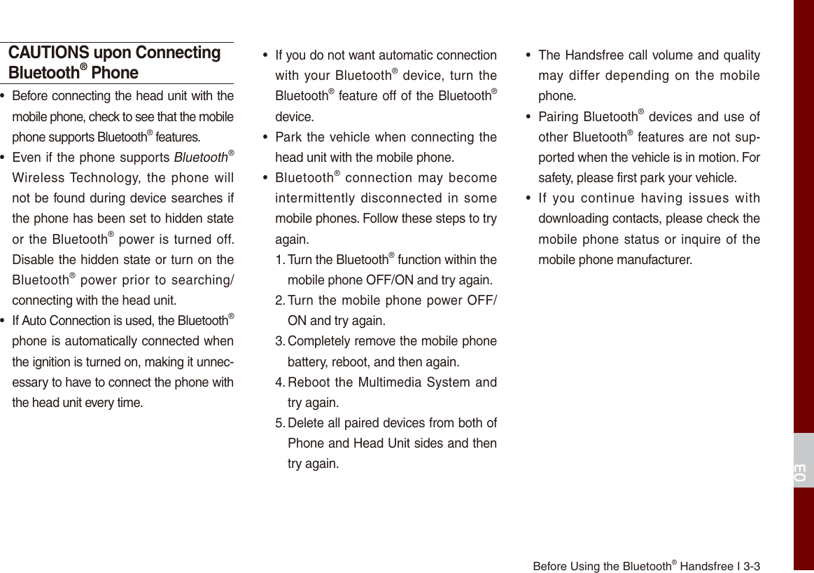 Before Using the Bluetooth® Handsfree I 3-303CAUTIONS upon Connecting Bluetooth® Phone • Before connecting the head unit with the mobile phone, check to see that the mobile phone supports Bluetooth® features. • Even if the phone supports Bluetooth® Wireless Technology,  the  phone will not be found during device searches if the phone has been set to hidden state or the Bluetooth®  power is turned off. Disable the hidden state or turn on the Bluetooth® power prior  to  searching/connecting with the head unit. • If Auto Connection is used, the Bluetooth® phone is automatically connected when the ignition is turned on, making it unnec-essary to have to connect the phone with the head unit every time. • If you do not want automatic connection with your Bluetooth®  device, turn  the Bluetooth® feature off of the Bluetooth® device. • Park the  vehicle when connecting the head unit with the mobile phone. • Bluetooth®  connection  may become intermittently  disconnected  in  some mobile phones. Follow these steps to try again.1. Turn the Bluetooth® function within the mobile phone OFF/ON and try again.2. Turn the mobile phone  power OFF/ON and try again.3. Completely remove the mobile phone battery, reboot, and then again.4. Reboot  the  Multimedia  System  and try again.5. Delete all paired devices from both of Phone and Head Unit sides and then try again. • The Handsfree call volume and quality may  differ  depending  on  the  mobile phone. • Pairing Bluetooth® devices and use of other Bluetooth®  features are not sup-ported when the vehicle is in motion. For safety, please first park your vehicle. • If  you  continue  having  issues  with downloading contacts, please check the mobile phone status or  inquire  of the mobile phone manufacturer. 