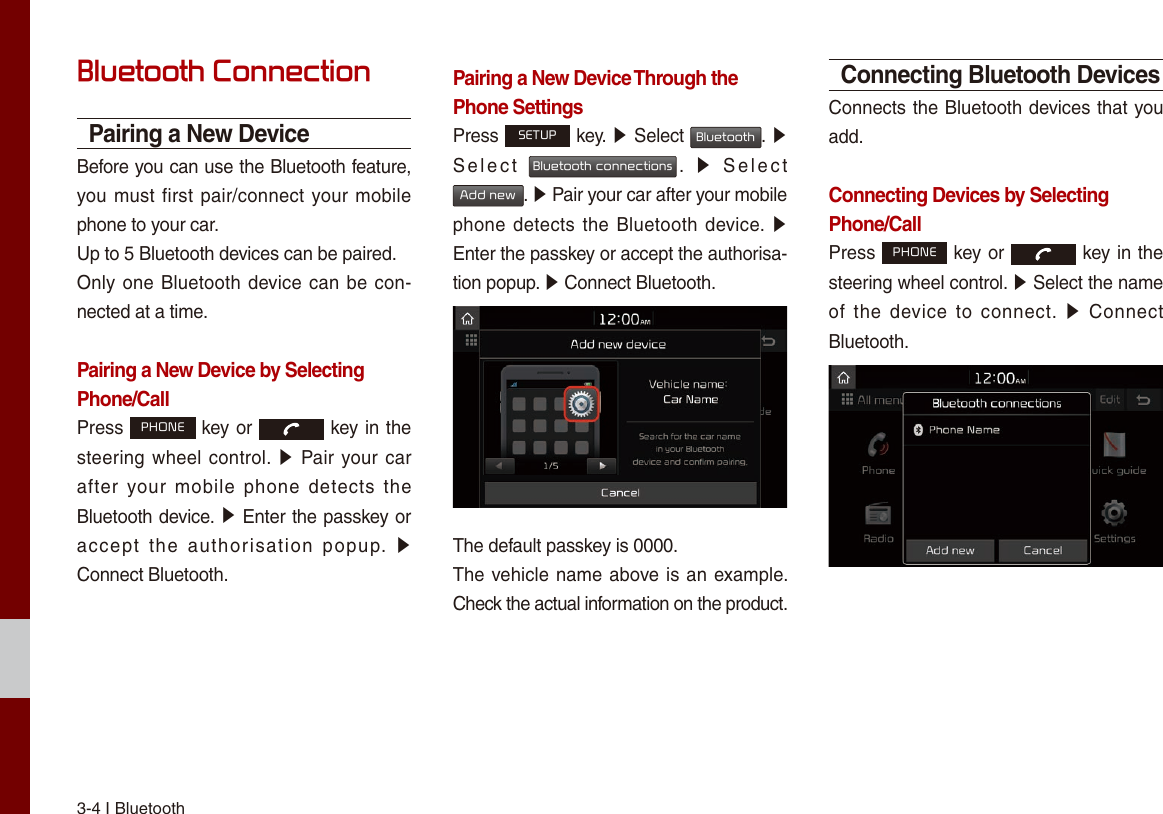 3-4 I BluetoothBluetooth ConnectionPairing a New DeviceBefore you can use the Bluetooth feature, you must  first  pair/connect your mobile phone to your car.Up to 5 Bluetooth devices can be paired.Only one Bluetooth  device can be con-nected at a time.Pairing a New Device by Selecting Phone/CallPress PHONE key or   key in the steering  wheel  control.  ▶  Pair your car after  your  mobile  phone  detects  the Bluetooth device. ▶ Enter the passkey or accept  the  authorisation  popup.  ▶ Connect Bluetooth.Pairing a New Device Through the Phone SettingsPress SETUP key. ▶ Select Bluetooth. ▶ Select  Bluetooth connections.  ▶  Select  Add new. ▶ Pair your car after your mobile phone detects  the Bluetooth device.  ▶ Enter the passkey or accept the authorisa-tion popup. ▶ Connect Bluetooth.The default passkey is 0000.The vehicle name above is  an example. Check the actual information on the product.Connecting Bluetooth DevicesConnects the Bluetooth devices that you add.Connecting Devices by Selecting Phone/CallPress PHONE key or   key in the steering wheel control. ▶ Select the name of  the  device  to  connect.  ▶  Connect Bluetooth.