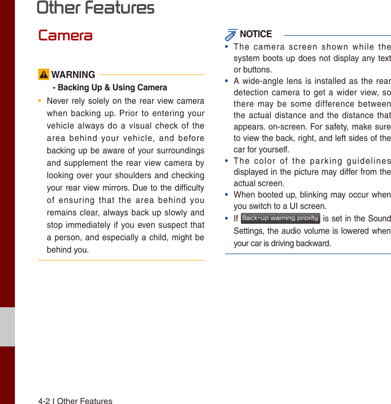 4-2 I Other FeaturesCamera WARNING- Backing Up &amp; Using Camera•  Never rely solely on  the rear view camera when  backing  up.  Prior  to  entering  your vehicle always  do  a  visual  check of  the area  behind  your  vehicle,  and  before backing up be  aware of your surroundings and supplement the rear view camera  by looking over your shoulders and  checking your rear view mirrors. Due to the difﬁculty of  ensuring  that  the  area  behind  you remains clear, always back up slowly and stop immediately if  you even suspect that a person,  and especially a  child, might be behind you. NOTICE • The  camera  screen  shown  while  the system boots up does  not display any text or buttons. • A  wide-angle lens  is  installed  as  the  rear detection camera to get a  wider  view,  so there  may  be  some  difference  between the actual distance and  the  distance  that appears. on-screen. For safety,  make sure to view the back, right, and left sides of the car for yourself. • The  color  of  the  parking  guidelines displayed in the picture may differ from the actual screen. • When booted up, blinking may occur when you switch to a UI screen. • If Back-up warning priority is set in the Sound Settings, the audio volume is lowered when your car is driving backward. Other Features 