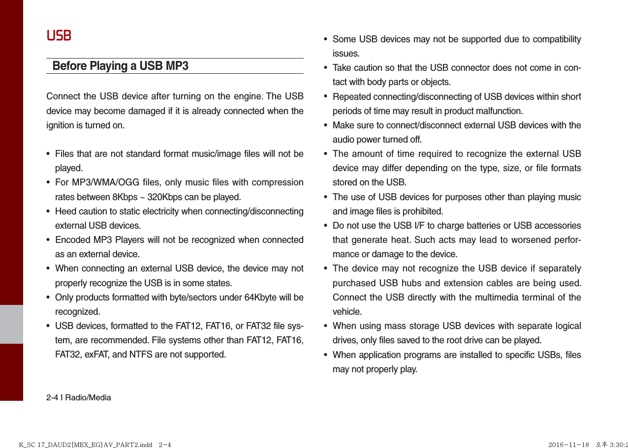 2-4 I Radio/MediaUSBBefore Playing a USB MP3Connect the USB device after turning on the engine. The USB device may become damaged if it is already connected when the ignition is turned on.•Files that are not standard format music/image files will not beplayed.• For MP3/WMA/OGG files, only music files with compressionrates between 8Kbps ~ 320Kbps can be played.•Heed caution to static electricity when connecting/disconnectingexternal USB devices.• Encoded MP3 Players will not be recognized when connectedas an external device.•When connecting an external USB device, the device may notproperly recognize the USB is in some states.•Only products formatted with byte/sectors under 64Kbyte will berecognized.•USB devices, formatted to the FAT12, FAT16, or FAT32 file sys-tem, are recommended. File systems other than FAT12, FAT16,FAT32, exFAT, and NTFS are not supported.•Some USB devices may not be supported due to compatibilityissues.•Take caution so that the USB connector does not come in con-tact with body parts or objects.•Repeated connecting/disconnecting of USB devices within shortperiods of time may result in product malfunction.•Make sure to connect/disconnect external USB devices with theaudio power turned off.• The amount of time required to recognize the external USBdevice may differ depending on the type, size, or file formatsstored on the USB.•The use of USB devices for purposes other than playing musicand image files is prohibited. •Do not use the USB I/F to charge batteries or USB accessoriesthat generate heat. Such acts may lead to worsened perfor-mance or damage to the device.• The device may not recognize the USB device if separatelypurchased USB hubs and extension cables are being used.Connect the USB directly with the multimedia terminal of thevehicle.• When using mass storage USB devices with separate logicaldrives, only files saved to the root drive can be played.•When application programs are installed to specific USBs, filesmay not properly play.K_SC 17_DAUD2[MEX_EG]AV_PART2.indd   2-4K_SC 17_DAUD2[MEX_EG]AV_PART2.indd   2-4 2016-11-18 오후 3:30:272016-11-18   오후 3:30:2
