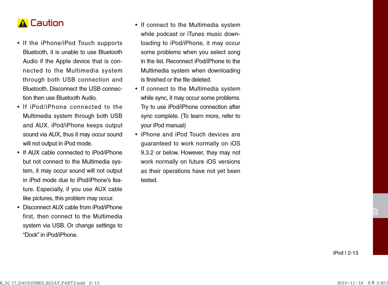  iPod I 2-1302 Caution•  If the iPhone/iPod Touch supports Bluetooth, it is unable to use Bluetooth Audio if the Apple device that is con-nected to the Multimedia system through both USB connection and Bluetooth. Disconnect the USB connec-tion then use Bluetooth Audio.•  If iPod/iPhone connected to the Multimedia system through both USB and AUX. iPod/iPhone keeps output sound via AUX, thus it may occur sound will not output in iPod mode.•  If AUX cable connected to iPod/iPhone but not connect to the Multimedia sys-tem, it may occur sound will not output in iPod mode due to iPod/iPhone’s fea-ture. Especially, if you use AUX cable like pictures, this problem may occur. •  Disconnect AUX cable from iPod/iPhone first, then connect to the Multimedia system via USB. Or change settings to “Dock” in iPod/iPhone.•  If connect to the Multimedia system while podcast or iTunes music down-loading to iPod/iPhone, it may occur some problems when you select song in the list. Reconnect iPod/iPhone to the Multimedia system when downloading is finished or the file deleted.•  If connect to the Multimedia system while sync, it may occur some problems. Try to use iPod/iPhone connection after sync complete. (To learn more, refer to your iPod manual)•  iPhone and iPod Touch devices are guaranteed to work normally on iOS 9.3.2 or below. However, they may not work normally on future iOS versions as their operations have not yet been tested.K_SC 17_DAUD2[MEX_EG]AV_PART2.indd   2-13K_SC 17_DAUD2[MEX_EG]AV_PART2.indd   2-13 2016-11-18   오후 3:30:552016-11-18   오후 3:30:5