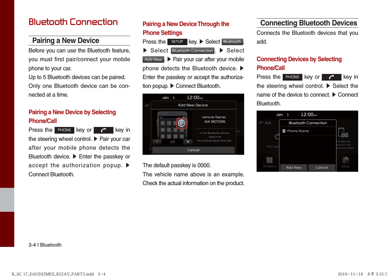 3-4 I BluetoothBluetooth ConnectionPairing a New DeviceBefore you can use the Bluetooth feature, you must first pair/connect your mobile phone to your car.Up to 5 Bluetooth devices can be paired.Only one Bluetooth device can be con-nected at a time.Pairing a New Device by Selecting Phone/CallPress the PHONE key or   key in the steering wheel control. ▶ Pair your car after your mobile phone detects the Bluetooth device. ▶ Enter the passkey or accept the authorization popup. ▶ Connect Bluetooth.Pairing a New Device Through the Phone SettingsPress the SETUP key. ▶ Select Bluetooth. ▶ Select Bluetooth Connection.  ▶ Select Add New. ▶ Pair your car after your mobile phone detects the Bluetooth device. ▶ Enter the passkey or accept the authoriza-tion popup. ▶ Connect Bluetooth.The default passkey is 0000.The vehicle name above is an example. Check the actual information on the product.Connecting Bluetooth DevicesConnects the Bluetooth devices that you add.Connecting Devices by Selecting Phone/CallPress the PHONE key or   key in the steering wheel control. ▶ Select the name of the device to connect. ▶ Connect Bluetooth.K_SC 17_DAUD2[MEX_EG]AV_PART3.indd   3-4K_SC 17_DAUD2[MEX_EG]AV_PART3.indd   3-4 2016-11-18   오후 3:31:592016-11-18   오후 3:31:5