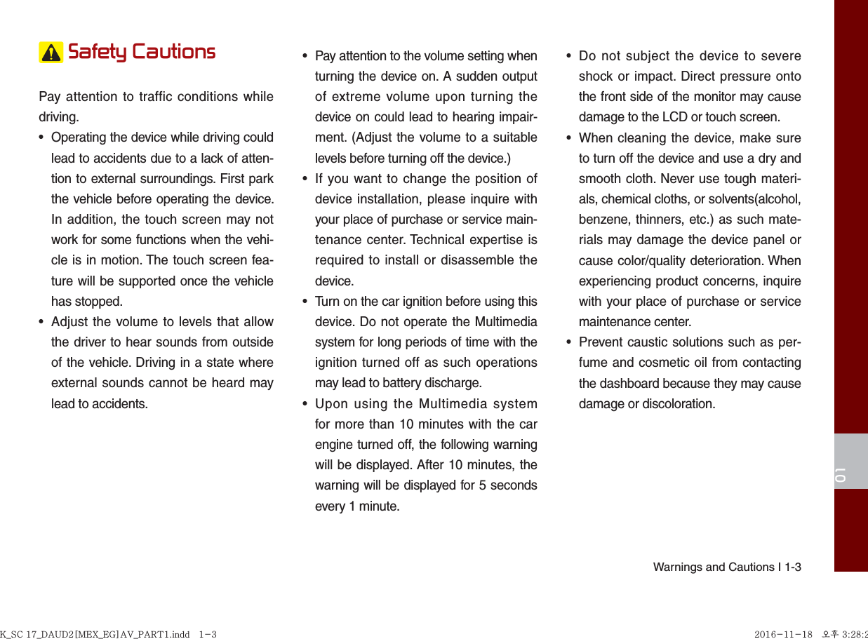 Warnings and Cautions I 1-301 Safety Cautions Pay attention to traffic conditions while driving. •  Operating the device while driving could lead to accidents due to a lack of atten-tion to external surroundings. First park the vehicle before operating the device. In addition, the touch screen may not work for some functions when the vehi-cle is in motion. The touch screen fea-ture will be supported once the vehicle has stopped.•  Adjust the volume to levels that allow the driver to hear sounds from outside of the vehicle. Driving in a state where external sounds cannot be heard may lead to accidents.•  Pay attention to the volume setting when turning the device on. A sudden output of extreme volume upon turning the device on could lead to hearing impair-ment. (Adjust the volume to a suitable levels before turning off the device.)•  If you want to change the position of device installation, please inquire with your place of purchase or service main-tenance center. Technical expertise is required to install or disassemble the device.•  Turn on the car ignition before using this device. Do not operate the Multimedia system for long periods of time with the ignition turned off as such operations may lead to battery discharge.•  Upon using the Multimedia system for more than 10 minutes with the car engine turned off, the following warning will be displayed. After 10 minutes, the warning will be displayed for 5 seconds every 1 minute.•  Do not subject the device to severe shock or impact. Direct pressure onto the front side of the monitor may cause damage to the LCD or touch screen.•  When cleaning the device, make sure to turn off the device and use a dry and smooth cloth. Never use tough materi-als, chemical cloths, or solvents(alcohol, benzene, thinners, etc.) as such mate-rials may damage the device panel or cause color/quality deterioration. When experiencing product concerns, inquire with your place of purchase or service maintenance center.•  Prevent caustic solutions such as per-fume and cosmetic oil from contacting the dashboard because they may cause damage or discoloration.K_SC 17_DAUD2[MEX_EG]AV_PART1.indd   1-3K_SC 17_DAUD2[MEX_EG]AV_PART1.indd   1-3 2016-11-18   오후 3:28:272016-11-18   오후 3:28:2