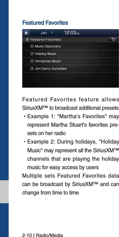 2-10 I Radio/MediaFeatured FavoritesFeatured Favorites feature allows SiriusXM™ to broadcast additional presets  УExample 1: &quot;Martha&apos;s Favorites&quot; may represent Martha Stuart&apos;s favorites pre-sets on her radio  УExample 2: During holidays, &quot;Holiday Music&quot; may represent all the SiriusXM™ channels that are playing the holiday music for easy access by users Multiple sets Featured Favorites data can be broadcast by SiriusXM™ and can change from time to time 