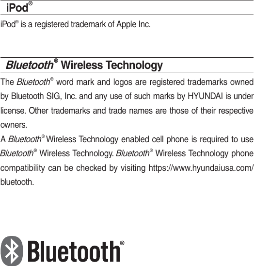 iPod®iPod® is a registered trademark of Apple Inc.Bluetooth® Wireless TechnologyThe Bluetooth® word mark and logos are registered trademarks owned by Bluetooth SIG, Inc. and any use of such marks by HYUNDAI is under license. Other trademarks and trade names are those of their respective owners.A Bluetooth® Wireless Technology enabled cell phone is required to use Bluetooth® Wireless Technology. Bluetooth® Wireless Technology phone compatibility can be checked by visiting https://www.hyundaiusa.com/bluetooth.