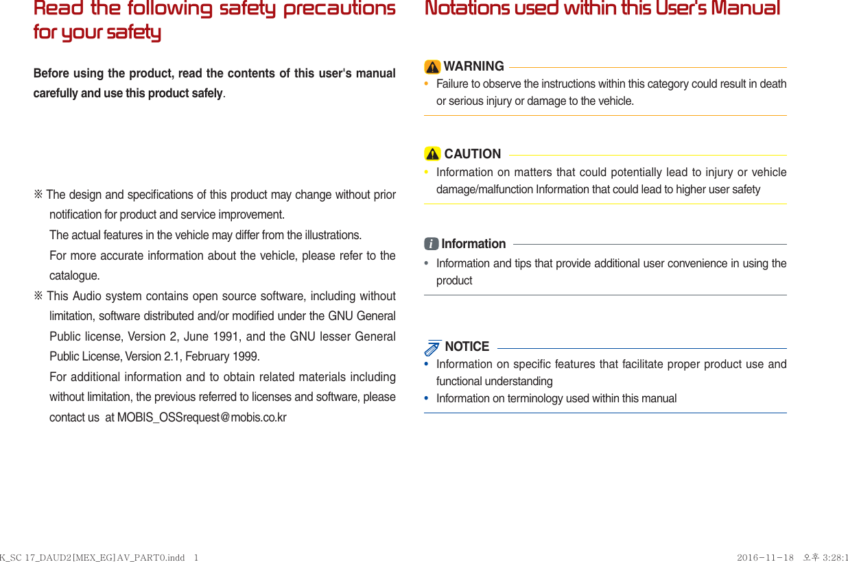 Read the following safety precautions for your safetyBefore using the product, read the contents of this user&apos;s manual carefully and use this product safely.※ The design and speciﬁ cations of this product may change without prior notiﬁ cation for product and service improvement.The actual features in the vehicle may differ from the illustrations.For more accurate information about the vehicle, please refer to the catalogue.※ This Audio system contains open source software, including without limitation, software distributed and/or modiﬁ ed under the GNU General Public license, Version 2, June 1991, and the GNU lesser General Public License, Version 2.1, February 1999. For additional information and to obtain related materials including without limitation, the previous referred to licenses and software, please contact us  at MOBIS_OSSrequest@mobis.co.krNotations used within this User&apos;s Manual WARNING•  Failure to observe the instructions within this category could result in death or serious injury or damage to the vehicle. CAUTION•  Information on matters that could potentially lead to injury or vehicle damage/malfunction Information that could lead to higher user safetyi Information•  Information and tips that provide additional user convenience in using the product NOTICE•  Information on specific features that facilitate proper product use and functional understanding•  Information on terminology used within this manualK_SC 17_DAUD2[MEX_EG]AV_PART0.indd   1K_SC 17_DAUD2[MEX_EG]AV_PART0.indd   1 2016-11-18   오후 3:28:122016-11-18   오후 3:28:1