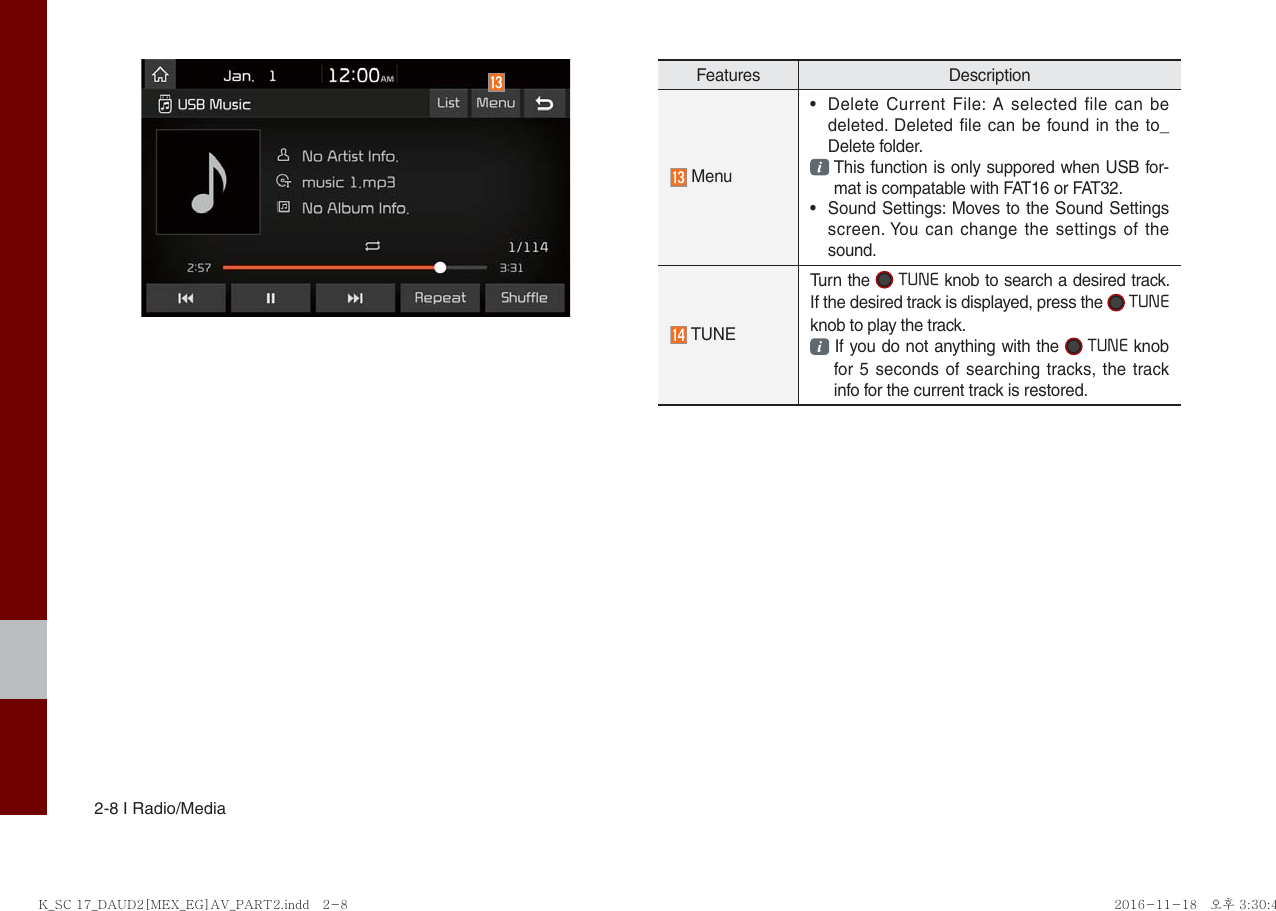 2-8 I Radio/MediaFeatures Description Menu • Delete Current File: A selected file can bedeleted. Deleted file can be found in the to_Delete folder.This function is only suppored when USB for-mat is compatable with FAT16 or FAT32.• Sound Settings: Moves to the Sound Settingsscreen. You can change the settings of thesound. TUNETurn the  TUNE knob to search a desired track. If the desired track is displayed, press the  TUNE knob to play the track. If you do not anything with the  TUNE knob for 5 seconds of searching tracks, the track info for the current track is restored.K_SC 17_DAUD2[MEX_EG]AV_PART2.indd   2-8K_SC 17_DAUD2[MEX_EG]AV_PART2.indd   2-8 2016-11-18 오후 3:30:462016-11-18   오후 3:30:4