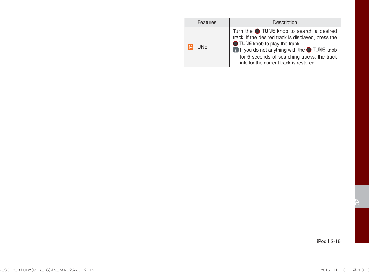  iPod I 2-1502Features Description TUNETurn the  TUNE knob to search a desired track. If the desired track is displayed, press the  TUNE knob to play the track.  If you do not anything with the  TUNE knob for 5 seconds of searching tracks, the track info for the current track is restored.K_SC 17_DAUD2[MEX_EG]AV_PART2.indd   2-15K_SC 17_DAUD2[MEX_EG]AV_PART2.indd   2-15 2016-11-18 오후 3:31:002016-11-18   오후 3:31:0