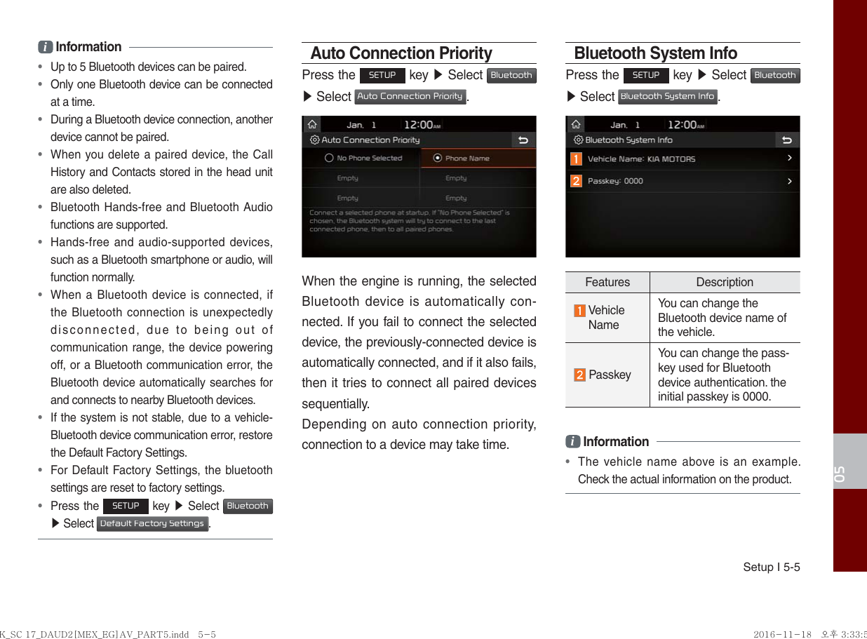 Setup I 5-505i Information • Up to 5 Bluetooth devices can be paired. • Only one Bluetooth device can be connected at a time. • During a Bluetooth device connection, another device cannot be paired. • When you delete a paired device, the Call History and Contacts stored in the head unit are also deleted. • Bluetooth Hands-free and Bluetooth Audio functions are supported. • Hands-free and audio-supported devices, such as a Bluetooth smartphone or audio, will function normally. • When a Bluetooth device is connected, if the Bluetooth connection is unexpectedly disconnected, due to being out of communication range, the device powering off, or a Bluetooth communication error, the Bluetooth device automatically searches for and connects to nearby Bluetooth devices. • If the system is not stable, due to a vehicle-Bluetooth device communication error, restore the Default Factory Settings. • For Default Factory Settings, the bluetooth settings are reset to factory settings. • Press the SETUP key ▶  Select Bluetooth ▶ Select Default Factory Settings.Auto Connection PriorityPress the SETUP key ▶ Select Bluetooth ▶ Select Auto Connection Priority.When the engine is running, the selected Bluetooth device is automatically con-nected. If you fail to connect the selected device, the previously-connected device is automatically connected, and if it also fails, then it tries to connect all paired devices sequentially.Depending on auto connection priority, connection to a device may take time.Bluetooth System InfoPress the SETUP key ▶ Select Bluetooth ▶ Select Bluetooth System Info.Features Description Vehicle NameYou can change the Bluetooth device name of the vehicle. PasskeyYou can change the pass-key used for Bluetooth device authentication. the initial passkey is 0000.i Information • The vehicle name above is an example. Check the actual information on the product.K_SC 17_DAUD2[MEX_EG]AV_PART5.indd   5-5K_SC 17_DAUD2[MEX_EG]AV_PART5.indd   5-5 2016-11-18   오후 3:33:542016-11-18   오후 3:33:5