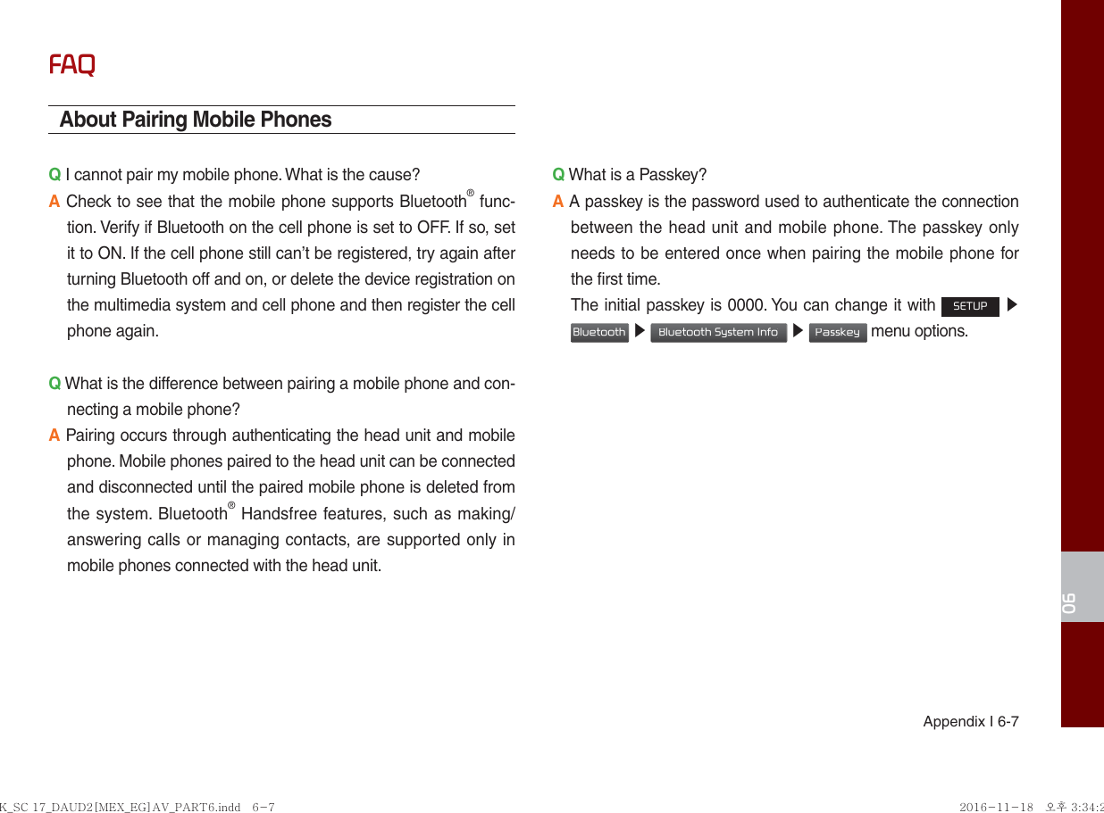 06Appendix I 6-7FAQAbout Pairing Mobile PhonesQ I cannot pair my mobile phone. What is the cause? A Check to see that the mobile phone supports Bluetooth® func-tion. Verify if Bluetooth on the cell phone is set to OFF. If so, set it to ON. If the cell phone still can’t be registered, try again after turning Bluetooth off and on, or delete the device registration on the multimedia system and cell phone and then register the cell phone again.Q What is the difference between pairing a mobile phone and con-necting a mobile phone? A Pairing occurs through authenticating the head unit and mobile phone. Mobile phones paired to the head unit can be connected and disconnected until the paired mobile phone is deleted from the system. Bluetooth® Handsfree features, such as making/answering calls or managing contacts, are supported only in mobile phones connected with the head unit. Q What is a Passkey? A A passkey is the password used to authenticate the connection between the head unit and mobile phone. The passkey only needs to be entered once when pairing the mobile phone for the first time.   The initial passkey is 0000. You can change it with SETUP ▶ Bluetooth ▶ Bluetooth System Info ▶ Passkey menu options. K_SC 17_DAUD2[MEX_EG]AV_PART6.indd   6-7K_SC 17_DAUD2[MEX_EG]AV_PART6.indd   6-7 2016-11-18   오후 3:34:242016-11-18   오후 3:34:2