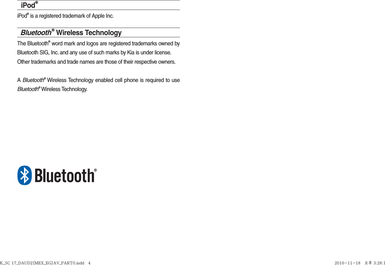 iPod®iPod® is a registered trademark of Apple Inc.Bluetooth® Wireless TechnologyThe Bluetooth® word mark and logos are registered trademarks owned by Bluetooth SIG, Inc. and any use of such marks by Kia is under license.Other trademarks and trade names are those of their respective owners.A Bluetooth® Wireless Technology enabled cell phone is required to use Bluetooth® Wireless Technology.K_SC 17_DAUD2[MEX_EG]AV_PART0.indd   4K_SC 17_DAUD2[MEX_EG]AV_PART0.indd   4 2016-11-18   오후 3:28:152016-11-18   오후 3:28:1