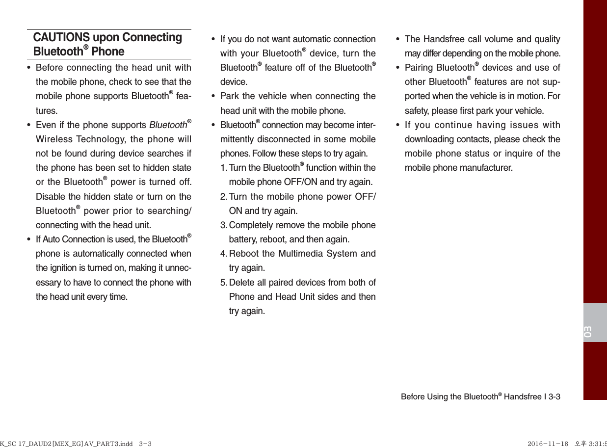 Before Using the Bluetooth® Handsfree I 3-303CAUTIONS upon Connecting Bluetooth® Phone•  Before connecting the head unit with the mobile phone, check to see that the mobile phone supports Bluetooth® fea-tures.•  Even if the phone supports Bluetooth® Wireless Technology, the phone will not be found during device searches if the phone has been set to hidden state or the Bluetooth® power is turned off. Disable the hidden state or turn on the Bluetooth® power prior to searching/connecting with the head unit.•  If Auto Connection is used, the Bluetooth® phone is automatically connected when the ignition is turned on, making it unnec-essary to have to connect the phone with the head unit every time.•  If you do not want automatic connection with your Bluetooth® device, turn the Bluetooth® feature off of the Bluetooth® device.•  Park the vehicle when connecting the head unit with the mobile phone.• Bluetooth® connection may become inter-mittently disconnected in some mobile phones. Follow these steps to try again.1. Turn the Bluetooth® function within the mobile phone OFF/ON and try again.2. Turn the mobile phone power OFF/ON and try again.3. Completely remove the mobile phone battery, reboot, and then again.4. Reboot the Multimedia System and try again.5. Delete all paired devices from both of Phone and Head Unit sides and then try again.•  The Handsfree call volume and quality may differ depending on the mobile phone.• Pairing Bluetooth® devices and use of other Bluetooth® features are not sup-ported when the vehicle is in motion. For safety, please first park your vehicle.•  If you continue having issues with downloading contacts, please check the mobile phone status or inquire of the mobile phone manufacturer. K_SC 17_DAUD2[MEX_EG]AV_PART3.indd   3-3K_SC 17_DAUD2[MEX_EG]AV_PART3.indd   3-3 2016-11-18   오후 3:31:592016-11-18   오후 3:31:5