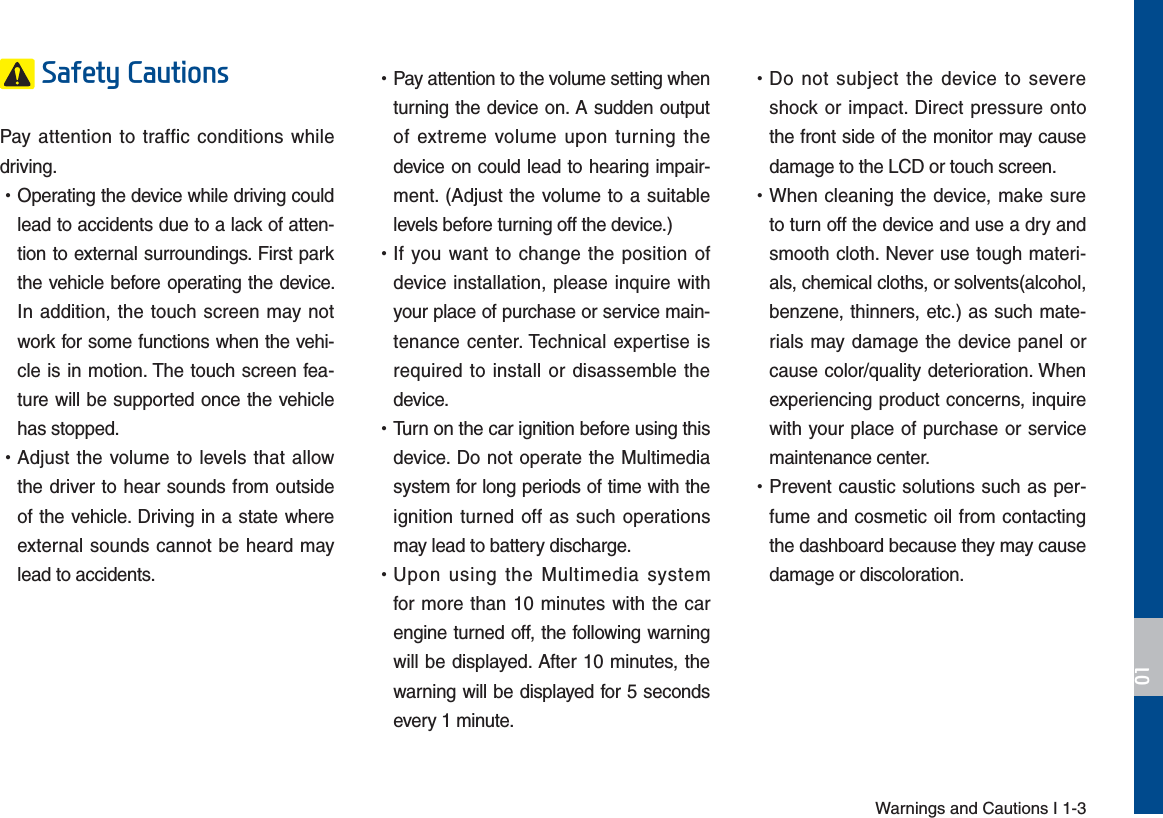 Warnings and Cautions I 1-36DIHW\&amp;DXWLRQVPay attention to traffic conditions while driving.  УOperating the device while driving could lead to accidents due to a lack of atten-tion to external surroundings. First park the vehicle before operating the device. In addition, the touch screen may not work for some functions when the vehi-cle is in motion. The touch screen fea-ture will be supported once the vehicle has stopped. УAdjust the volume to levels that allow the driver to hear sounds from outside of the vehicle. Driving in a state where external sounds cannot be heard may lead to accidents. УPay attention to the volume setting when turning the device on. A sudden output of extreme volume upon turning the device on could lead to hearing impair-ment. (Adjust the volume to a suitable levels before turning off the device.) УIf you want to change the position of device installation, please inquire with your place of purchase or service main-tenance center. Technical expertise is required to install or disassemble the device. УTurn on the car ignition before using this device. Do not operate the Multimedia system for long periods of time with the ignition turned off as such operations may lead to battery discharge. УUpon using the Multimedia system for more than 10 minutes with the car engine turned off, the following warning will be displayed. After 10 minutes, the warning will be displayed for 5 seconds every 1 minute. УDo not subject the device to severe shock or impact. Direct pressure onto the front side of the monitor may cause damage to the LCD or touch screen. УWhen cleaning the device, make sure to turn off the device and use a dry and smooth cloth. Never use tough materi-als, chemical cloths, or solvents(alcohol, benzene, thinners, etc.) as such mate-rials may damage the device panel or cause color/quality deterioration. When experiencing product concerns, inquire with your place of purchase or service maintenance center. УPrevent caustic solutions such as per-fume and cosmetic oil from contacting the dashboard because they may cause damage or discoloration.