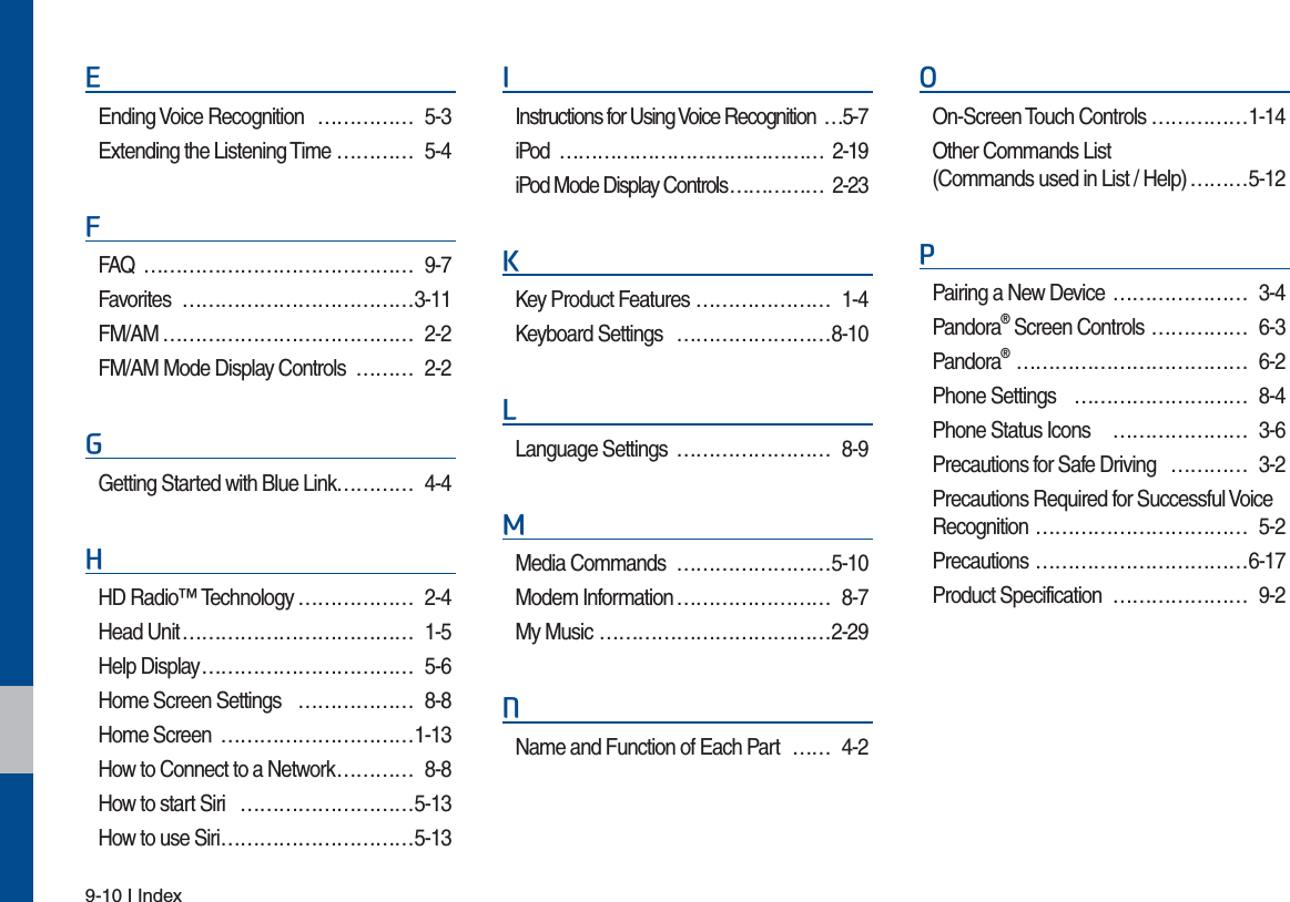 9-10 I Index(Ending Voice Recognition  …………… 5-3Extending the Listening Time ………… 5-4)FAQ …………………………………… 9-7Favorites ………………………………3-11FM/AM ………………………………… 2-2FM/AM Mode Display Controls ……… 2-2*Getting Started with Blue Link………… 4-4+HD Radio™ Technology ……………… 2-4Head Unit ……………………………… 1-5Help Display …………………………… 5-6Home Screen Settings ……………… 8-8Home Screen …………………………1-13How to Connect to a Network ………… 8-8How to start Siri ………………………5-13How to use Siri ………………………… 5-13,Instructions for Using Voice Recognition  …5-7iPod …………………………………… 2-19iPod Mode Display Controls …………… 2-23.Key Product Features ………………… 1-4Keyboard Settings ……………………8-10/Language Settings  …………………… 8-90Media Commands  ……………………5-10Modem Information …………………… 8-7My Music ………………………………2-291Name and Function of Each Part  …… 4-22On-Screen Touch Controls ……………1-14Other Commands List (Commands used in List / Help) ………5-123Pairing a New Device  ………………… 3-4Pandora® Screen Controls …………… 6-3Pandora® ……………………………… 6-2Phone Settings ……………………… 8-4Phone Status Icons  ………………… 3-6Precautions for Safe Driving ………… 3-2Precautions Required for Successful Voice Recognition …………………………… 5-2Precautions ……………………………6-17Product Specification ………………… 9-2