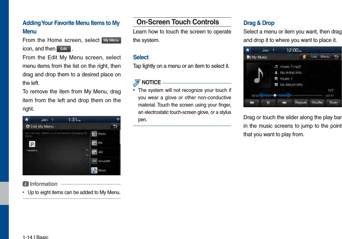 1-14 I BasicAdding Your Favorite Menu Items to My MenuFrom the Home screen, select .Z.FOV icon, and then &amp;EJU .From the Edit My Menu screen, select menu items from the list on the right, then drag and drop them to a desired place on the left.To remove the item from My Menu, drag item from the left and drop them on the right.i Information •  Up to eight items can be added to My Menu.On-Screen Touch ControlsLearn how to touch the screen to operate the system. SelectTap lightly on a menu or an item to select it.  NOTICE•  The system will not recognize your touch if you wear a glove or other non-conductive material. Touch the screen using your ﬁnger, an electrostatic touch-screen glove, or a stylus pen.Drag &amp; DropSelect a menu or item you want, then drag and drop it to where you want to place it.Drag or touch the slider along the play bar in the music screens to jump to the point that you want to play from. 