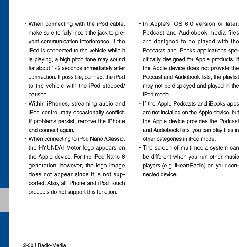 2-20 I Radio/Media УWhen connecting with the iPod cable, make sure to fully insert the jack to pre-vent communication interference. If the iPod is connected to the vehicle while it is playing, a high pitch tone may sound for about 1~2 seconds immediately after connection. If possible, connect the iPod to the vehicle with the iPod stopped/paused. УWithin iPhones, streaming audio and iPod control may occasionally conflict. If problems persist, remove the iPhone and connect again. УWhen connecting to iPod Nano /Classic, the HYUNDAI Motor logo appears on the Apple device. For the iPod Nano 6 generation, however, the logo image does not appear since it is not sup-ported. Also, all iPhone and iPod Touch products do not support this function. УIn Apple’s iOS 6.0 version or later, Podcast and Audiobook media files are designed to be played with the Podcasts and iBooks applications spe-cifically designed for Apple products. If the Apple device does not provide the Podcast and Audiobook lists, the playlist may not be displayed and played in the  iPod mode. УIf the Apple Podcasts and iBooks apps are not installed on the Apple device, but the Apple device provides the Podcast and Audiobook lists, you can play files in other categories in iPod mode. УThe screen of multimedia system can be different when you run other music players (e.g. iHeartRadio) on your con-nected device.