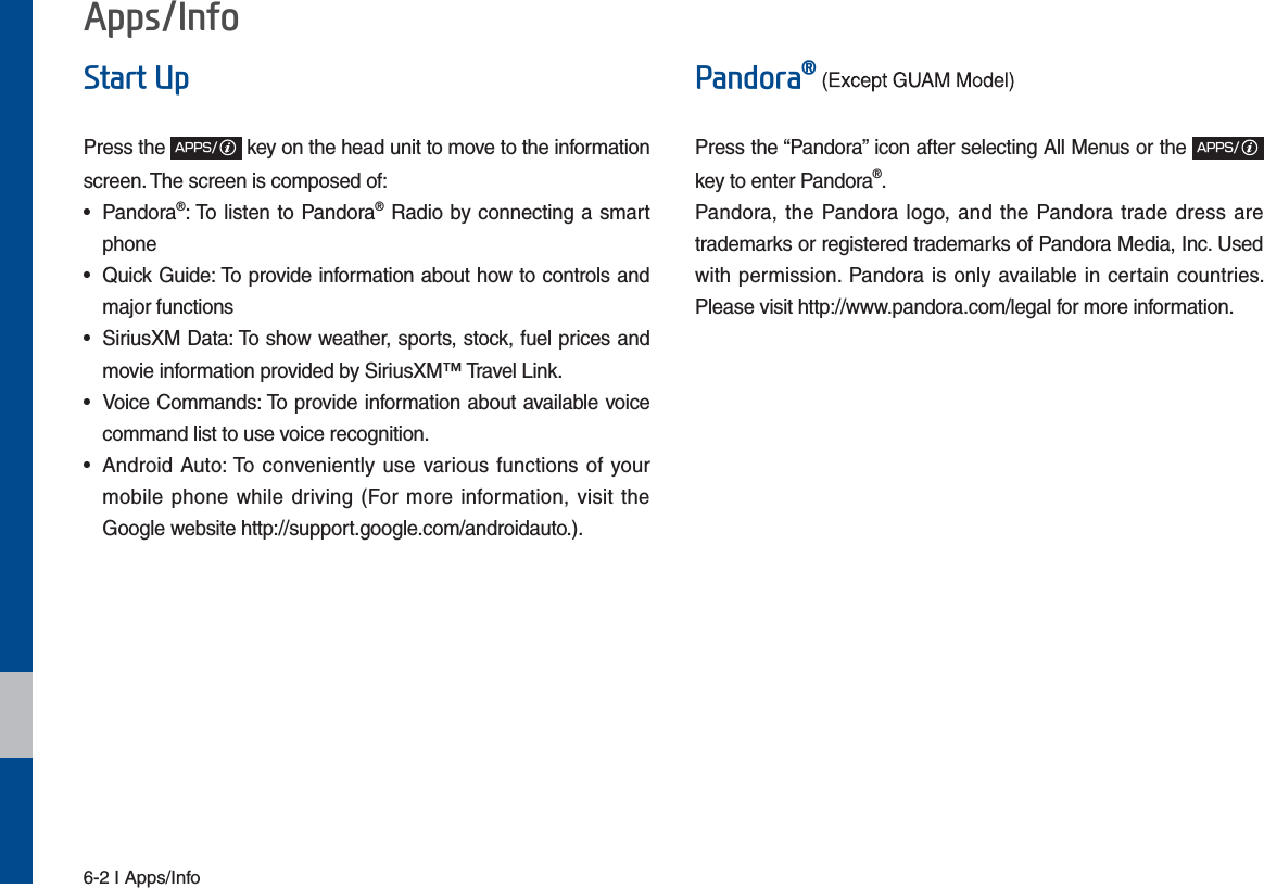 6-2 I Apps/Info$SSV,QIR6WDUW8SPress the &quot;114key on the head unit to move to the information screen. The screen is composed of: • Pandora®: To listen to Pandora® Radio by connecting a smart phone•  Quick Guide: To provide information about how to controls and major functions•  SiriusXM Data: To show weather, sports, stock, fuel prices and movie information provided by SiriusXM™ Travel Link.•  Voice Commands: To provide information about available voice command list to use voice recognition.•  Android Auto: To conveniently use various functions of your mobile phone while driving (For more information, visit the Google website http://support.google.com/androidauto.).3DQGRUDpPress the “Pandora” icon after selecting All Menus or the &quot;114key to enter Pandora®.Pandora, the Pandora logo, and the Pandora trade dress are trademarks or registered trademarks of Pandora Media, Inc. Used with permission. Pandora is only available in certain countries. Please visit http://www.pandora.com/legal for more information.