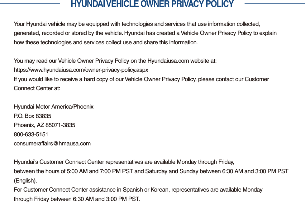 HYUNDAI VEHICLE OWNER PRIVACY POLICYYour Hyundai vehicle may be equipped with technologies and services that use information collected,  generated, recorded or stored by the vehicle. Hyundai has created a Vehicle Owner Privacy Policy to explain  how these technologies and services collect use and share this information.You may read our Vehicle Owner Privacy Policy on the Hyundaiusa.com website at:https://www.hyundaiusa.com/owner-privacy-policy.aspxIf you would like to receive a hard copy of our Vehicle Owner Privacy Policy, please contact our Customer  Connect Center at:Hyundai Motor America/PhoenixP.O. Box 83835Phoenix, AZ 85071-3835800-633-5151consumeraffairs@hmausa.comHyundai’s Customer Connect Center representatives are available Monday through Friday,  between the hours of 5:00 AM and 7:00 PM PST and Saturday and Sunday between 6:30 AM and 3:00 PM PST (English).For Customer Connect Center assistance in Spanish or Korean, representatives are available Monday  through Friday between 6:30 AM and 3:00 PM PST.