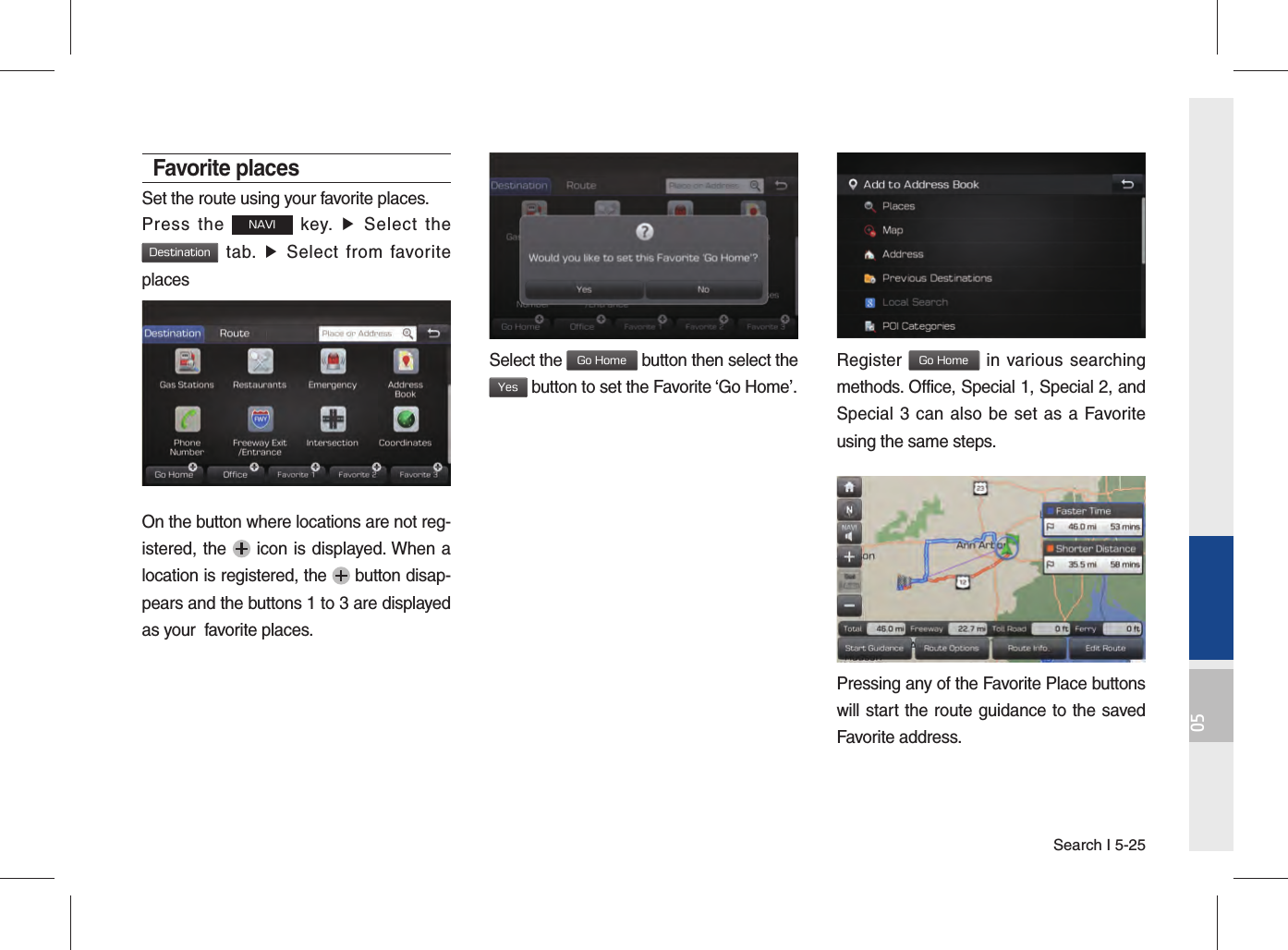 Search I 5-2505Favorite placesSet the route using your favorite places.Press the NAVI key. ▶ Select the Destination tab. ▶ Select from favorite placesOn the button where locations are not reg-istered, the   icon is displayed. When a location is registered, the   button disap-pears and the buttons 1 to 3 are displayed as your  favorite places.Select the Go Home button then select the Yes button to set the Favorite ‘Go Home’. Register Go Home in various searching methods. Office, Special 1, Special 2, and Special 3 can also be set as a Favorite using the same steps. Pressing any of the Favorite Place buttons will start the route guidance to the saved Favorite address. 