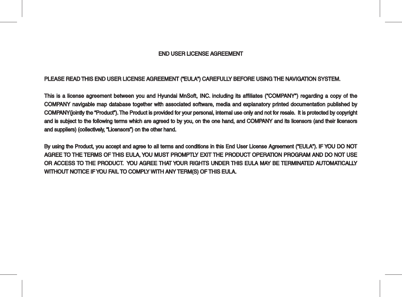 END USER LICENSE AGREEMENTEND USER LICENSE AGREEMENTPLEASE READ THIS END USER LICENSE AGREEMENT (“EULA”) CAREFULLY BEFORE USING THE NAVIGATION SYSTEM.PLEASE READ THIS END USER LICENSE AGREEMENT (“EULA”) CAREFULLY BEFORE USING THE NAVIGATION SYSTEM.This is a license agreement between you and Hyundai MnSoft, INC. including its affiliates (“COMPANY”) regarding a copy of the This is a license agreement between you and Hyundai MnSoft, INC. including its affiliates (“COMPANY”) regarding a copy of the COMPANY navigable map database together with associated software, media and explanatory printed documentation published by COMPANY navigable map database together with associated software, media and explanatory printed documentation published by COMPANY(jointly the “Product”). The Product is provided for your personal, internal use only and not for resale.  It is protected by copyright COMPANY(jointly the “Product”). The Product is provided for your personal, internal use only and not for resale.  It is protected by copyright and is subject to the following terms which are agreed to by you, on the one hand, and COMPANY and its licensors (and their licensors and is subject to the following terms which are agreed to by you, on the one hand, and COMPANY and its licensors (and their licensors and suppliers) (collectively, “Licensors”) on the other hand.and suppliers) (collectively, “Licensors”) on the other hand.By using the Product, you accept and agree to all terms and conditions in this End User License Agreement (“EULA”). IF YOU DO NOT By using the Product, you accept and agree to all terms and conditions in this End User License Agreement (“EULA”). IF YOU DO NOT AGREE TO THE TERMS OF THIS EULA, YOU MUST PROMPTLY EXIT THE PRODUCT OPERATION PROGRAM AND DO NOT USE AGREE TO THE TERMS OF THIS EULA, YOU MUST PROMPTLY EXIT THE PRODUCT OPERATION PROGRAM AND DO NOT USE OR ACCESS TO THE PRODUCT.  YOU AGREE THAT YOUR RIGHTS UNDER THIS EULA MAY BE TERMINATED AUTOMATICALLY OR ACCESS TO THE PRODUCT.  YOU AGREE THAT YOUR RIGHTS UNDER THIS EULA MAY BE TERMINATED AUTOMATICALLY WITHOUT NOTICE IF YOU FAIL TO COMPLY WITH ANY TERM(S) OF THIS EULA.WITHOUT NOTICE IF YOU FAIL TO COMPLY WITH ANY TERM(S) OF THIS EULA. 