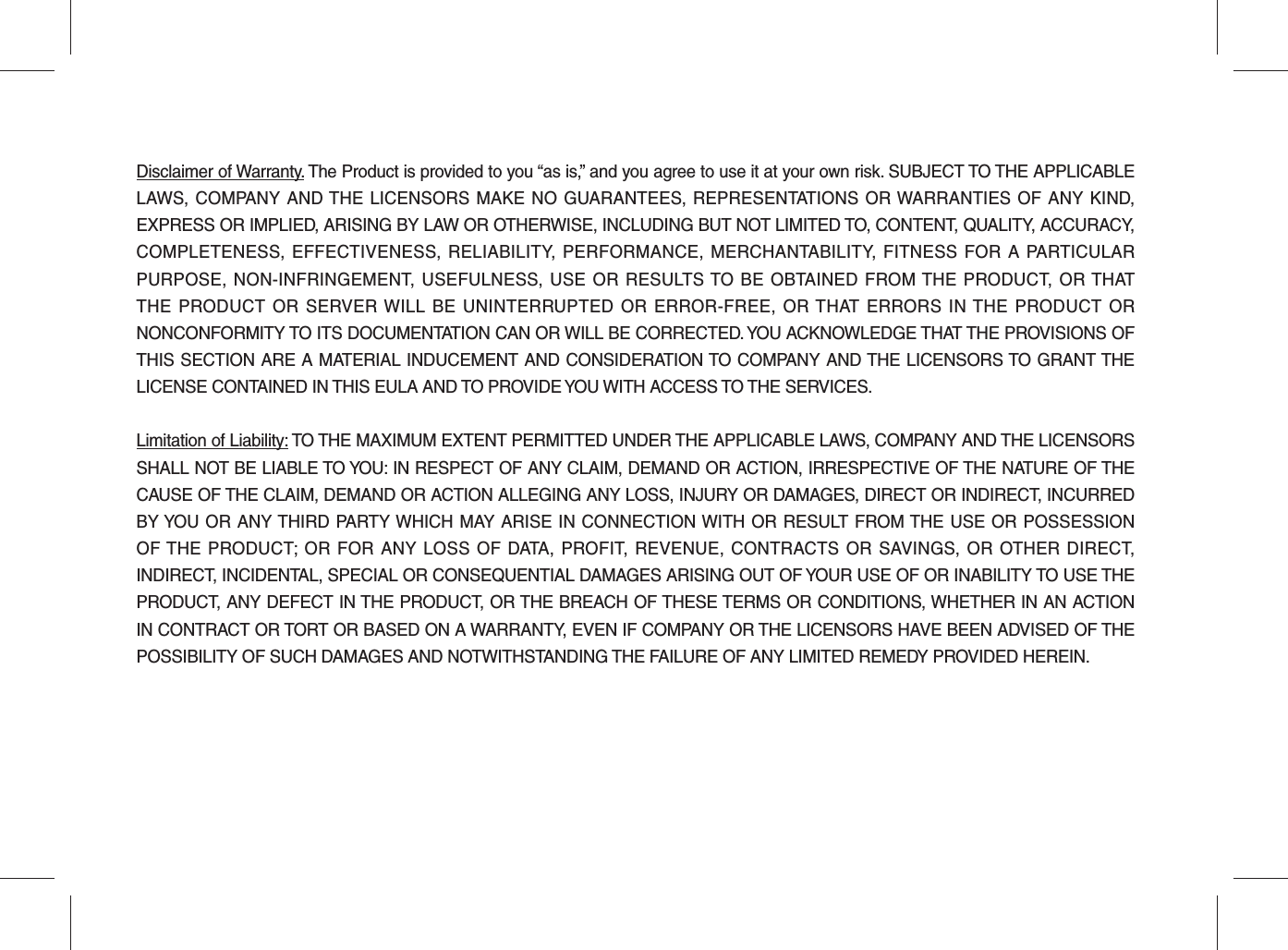 Disclaimer of Warranty. The Product is provided to you “as is,” and you agree to use it at your own risk. SUBJECT TO THE APPLICABLE LAWS, COMPANY AND THE LICENSORS MAKE NO GUARANTEES, REPRESENTATIONS OR WARRANTIES OF ANY KIND, EXPRESS OR IMPLIED, ARISING BY LAW OR OTHERWISE, INCLUDING BUT NOT LIMITED TO, CONTENT, QUALITY, ACCURACY, COMPLETENESS, EFFECTIVENESS, RELIABILITY, PERFORMANCE, MERCHANTABILITY, FITNESS FOR A PARTICULAR PURPOSE, NON-INFRINGEMENT, USEFULNESS, USE OR RESULTS TO BE OBTAINED FROM THE PRODUCT, OR THAT THE PRODUCT OR SERVER WILL BE UNINTERRUPTED OR ERROR-FREE, OR THAT ERRORS IN THE PRODUCT OR NONCONFORMITY TO ITS DOCUMENTATION CAN OR WILL BE CORRECTED. YOU ACKNOWLEDGE THAT THE PROVISIONS OF THIS SECTION ARE A MATERIAL INDUCEMENT AND CONSIDERATION TO COMPANY AND THE LICENSORS TO GRANT THE LICENSE CONTAINED IN THIS EULA AND TO PROVIDE YOU WITH ACCESS TO THE SERVICES. Limitation of Liability: TO THE MAXIMUM EXTENT PERMITTED UNDER THE APPLICABLE LAWS, COMPANY AND THE LICENSORS SHALL NOT BE LIABLE TO YOU: IN RESPECT OF ANY CLAIM, DEMAND OR ACTION, IRRESPECTIVE OF THE NATURE OF THE CAUSE OF THE CLAIM, DEMAND OR ACTION ALLEGING ANY LOSS, INJURY OR DAMAGES, DIRECT OR INDIRECT, INCURRED BY YOU OR ANY THIRD PARTY WHICH MAY ARISE IN CONNECTION WITH OR RESULT FROM THE USE OR POSSESSION OF THE PRODUCT; OR FOR ANY LOSS OF DATA, PROFIT, REVENUE, CONTRACTS OR SAVINGS, OR OTHER DIRECT, INDIRECT, INCIDENTAL, SPECIAL OR CONSEQUENTIAL DAMAGES ARISING OUT OF YOUR USE OF OR INABILITY TO USE THE PRODUCT, ANY DEFECT IN THE PRODUCT, OR THE BREACH OF THESE TERMS OR CONDITIONS, WHETHER IN AN ACTION IN CONTRACT OR TORT OR BASED ON A WARRANTY, EVEN IF COMPANY OR THE LICENSORS HAVE BEEN ADVISED OF THE POSSIBILITY OF SUCH DAMAGES AND NOTWITHSTANDING THE FAILURE OF ANY LIMITED REMEDY PROVIDED HEREIN.