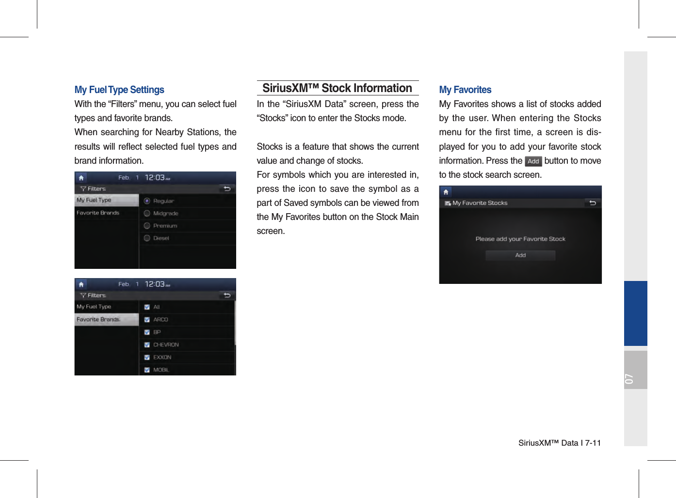 SiriusXM™ Data I 7-1107My Fuel Type SettingsWith the “Filters” menu, you can select fuel types and favorite brands.When searching for Nearby Stations, the results will reflect selected fuel types and brand information.SiriusXM™ Stock InformationIn the “SiriusXM Data” screen, press the “Stocks” icon to enter the Stocks mode. Stocks is a feature that shows the current value and change of stocks.For symbols which you are interested in, press the icon to save the symbol as a part of Saved symbols can be viewed from the My Favorites button on the Stock Main screen.My FavoritesMy Favorites shows a list of stocks added by the user. When entering the Stocks menu for the first time, a screen is dis-played for you to add your favorite stock information. Press the Add button to move to the stock search screen.
