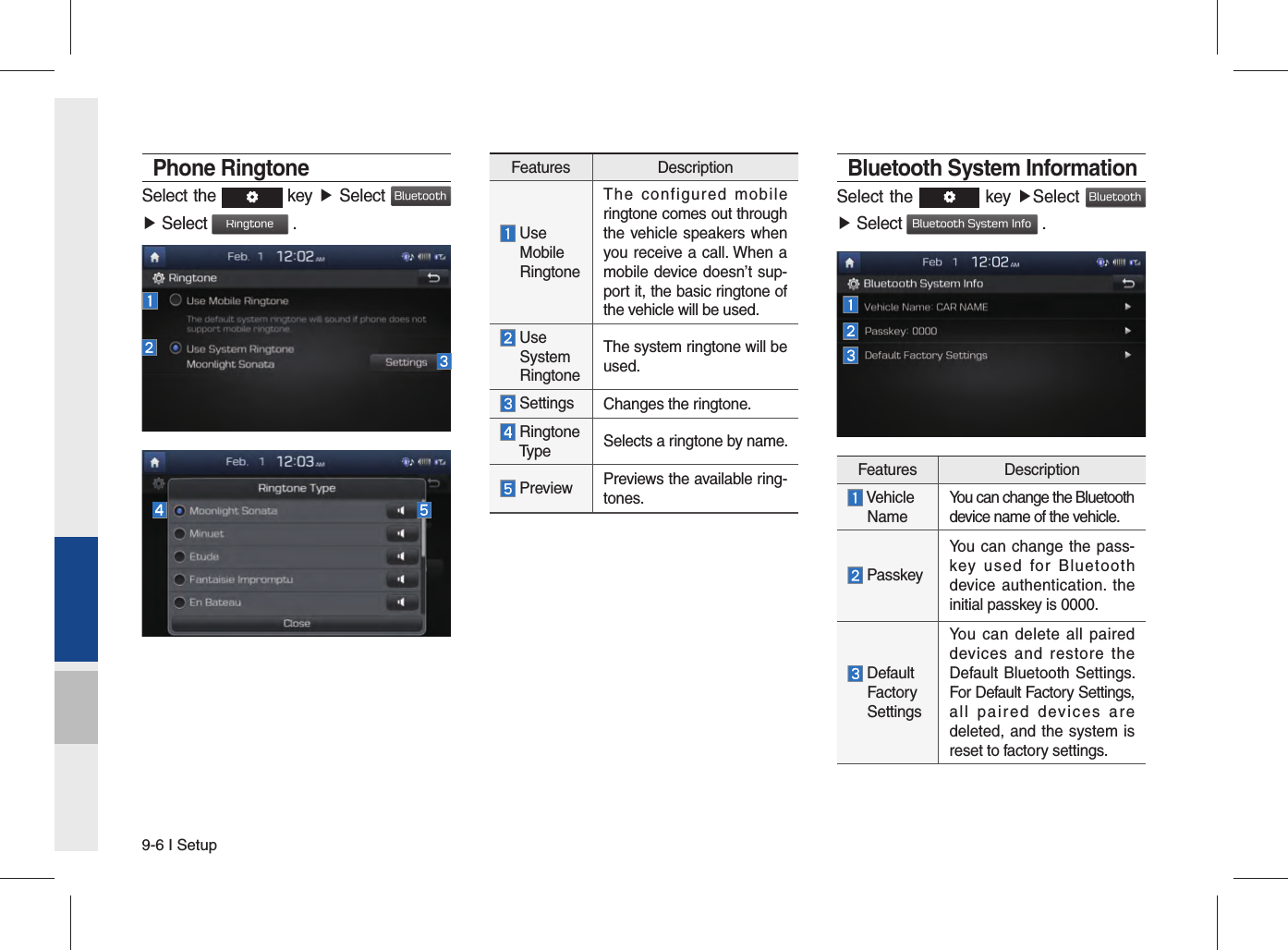 9-6 I SetupPhone RingtoneSelect the   key ▶ Select Bluetooth ▶ Select Ringtone .Features Description  Use   Mobile   RingtoneThe configured mobile ringtone comes out through the vehicle speakers when you receive a call. When a mobile device doesn’t sup-port it, the basic ringtone of the vehicle will be used.  Use  System  RingtoneThe system ringtone will be used. Settings Changes the ringtone.  Ringtone  Type Selects a ringtone by name. Preview Previews the available ring-tones.Bluetooth System InformationSelect the   key ▶Select Bluetooth ▶ Select Bluetooth System Info .Features Description  Vehicle  NameYou can change the Bluetooth device name of the vehicle. PasskeyYou can change the pass-key used for Bluetooth device authentication. the initial passkey is 0000.  Default  Factory  SettingsYou can delete all paired devices and restore the Default Bluetooth Settings. For Default Factory Settings, all paired devices are deleted, and the system is reset to factory settings.