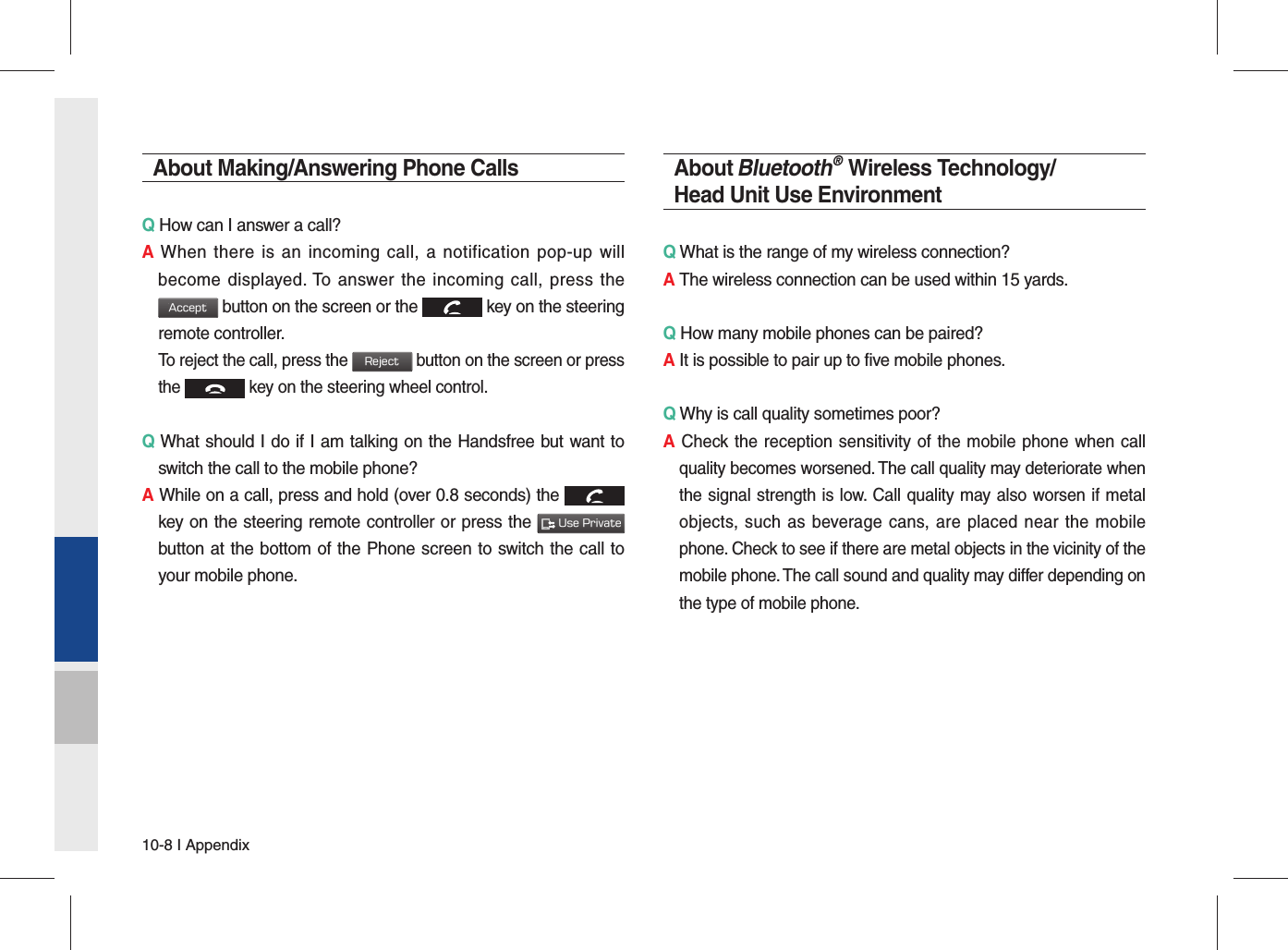 10-8 I AppendixAbout Making/Answering Phone CallsQ How can I answer a call?A When there is an incoming call, a notification pop-up will become displayed. To answer the incoming call, press the Accept button on the screen or the  key on the steering remote controller.  To reject the call, press the Reject button on the screen or press the  key on the steering wheel control. Q What should I do if I am talking on the Handsfree but want to switch the call to the mobile phone?A While on a call, press and hold (over 0.8 seconds) the  key on the steering remote controller or press the  Use Private button at the bottom of the Phone screen to switch the call to your mobile phone.About Bluetooth® Wireless Technology/Head Unit Use EnvironmentQ What is the range of my wireless connection?A The wireless connection can be used within 15 yards.Q How many mobile phones can be paired?A It is possible to pair up to five mobile phones.Q Why is call quality sometimes poor?A Check the reception sensitivity of the mobile phone when call quality becomes worsened. The call quality may deteriorate when the signal strength is low. Call quality may also worsen if metal objects, such as beverage cans, are placed near the mobile phone. Check to see if there are metal objects in the vicinity of the mobile phone. The call sound and quality may differ depending on the type of mobile phone. 