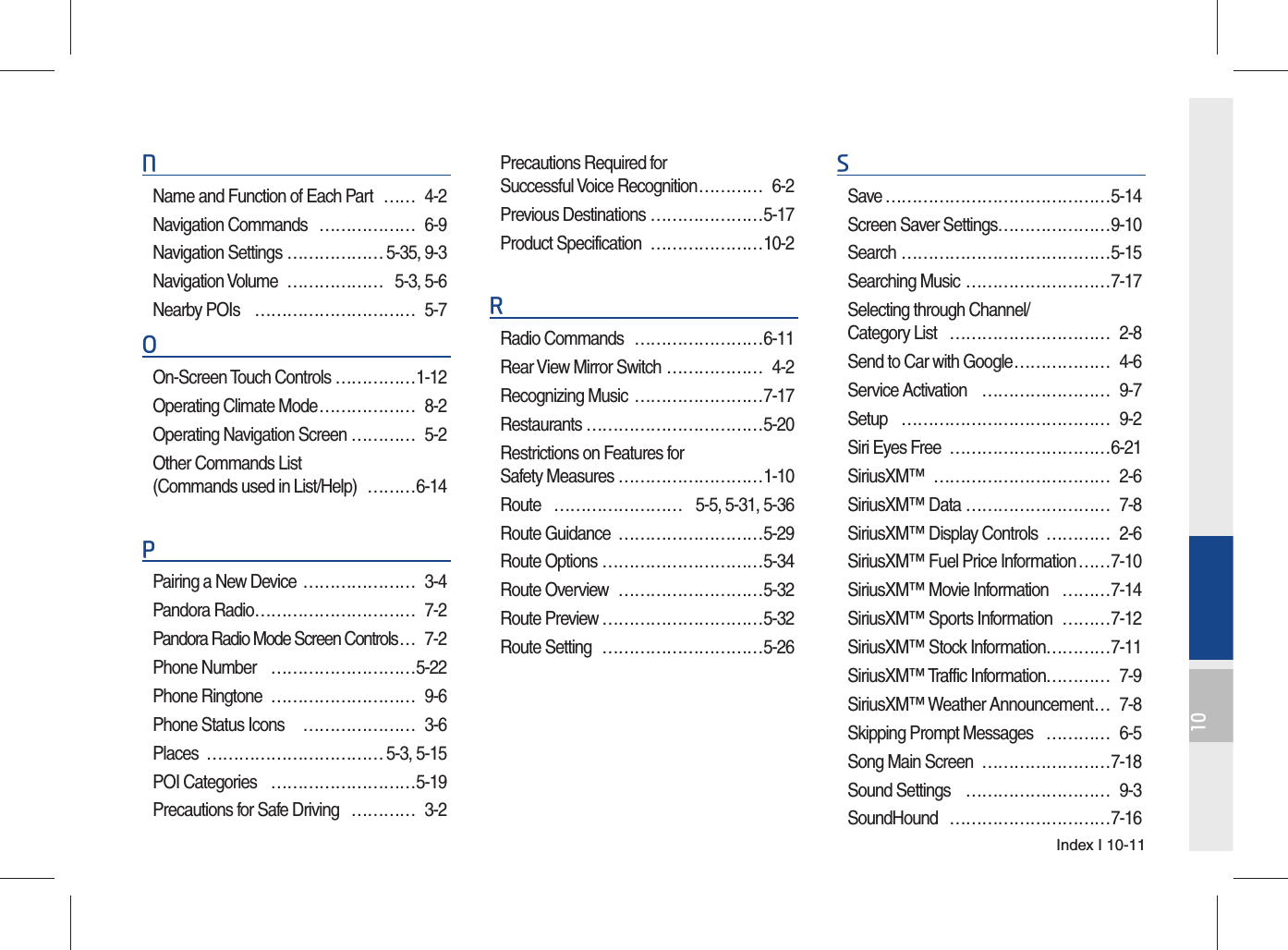 Index I 10-1110NName and Function of Each Part  …… 4-2Navigation Commands  ……………… 6-9Navigation Settings ……………… 5-35, 9-3Navigation Volume  ……………… 5-3, 5-6Nearby POIs  ………………………… 5-7OOn-Screen Touch Controls ……………1-12Operating Climate Mode ……………… 8-2Operating Navigation Screen ………… 5-2Other Commands List (Commands used in List/Help)  ………6-14PPairing a New Device  ………………… 3-4Pandora Radio ………………………… 7-2Pandora Radio Mode Screen Controls … 7-2Phone Number  ………………………5-22Phone Ringtone  ……………………… 9-6Phone Status Icons   ………………… 3-6Places …………………………… 5-3, 5-15POI Categories  ………………………5-19Precautions for Safe Driving  ………… 3-2Precautions Required for Successful Voice Recognition ………… 6-2Previous Destinations …………………5-17Product Specification  …………………10-2RRadio Commands  ……………………6-11Rear View Mirror Switch ……………… 4-2Recognizing Music ……………………7-17Restaurants ……………………………5-20Restrictions on Features for Safety Measures ………………………1-10Route  …………………… 5-5, 5-31, 5-36Route Guidance  ………………………5-29Route Options …………………………5-34Route Overview  ………………………5-32Route Preview …………………………5-32Route Setting  …………………………5-26SSave ……………………………………5-14Screen Saver Settings …………………9-10Search …………………………………5-15Searching Music ………………………7-17Selecting through Channel/Category List  ………………………… 2-8Send to Car with Google ……………… 4-6Service Activation  …………………… 9-7Setup ………………………………… 9-2Siri Eyes Free  …………………………6-21SiriusXM™ …………………………… 2-6SiriusXM™ Data ……………………… 7-8SiriusXM™ Display Controls  ………… 2-6SiriusXM™ Fuel Price Information ……7-10SiriusXM™ Movie Information  ………7-14SiriusXM™ Sports Information  ………7-12SiriusXM™ Stock Information …………7-11SiriusXM™ Traffic Information………… 7-9SiriusXM™ Weather Announcement … 7-8Skipping Prompt Messages   ………… 6-5Song Main Screen  ……………………7-18Sound Settings  ……………………… 9-3SoundHound …………………………7-16