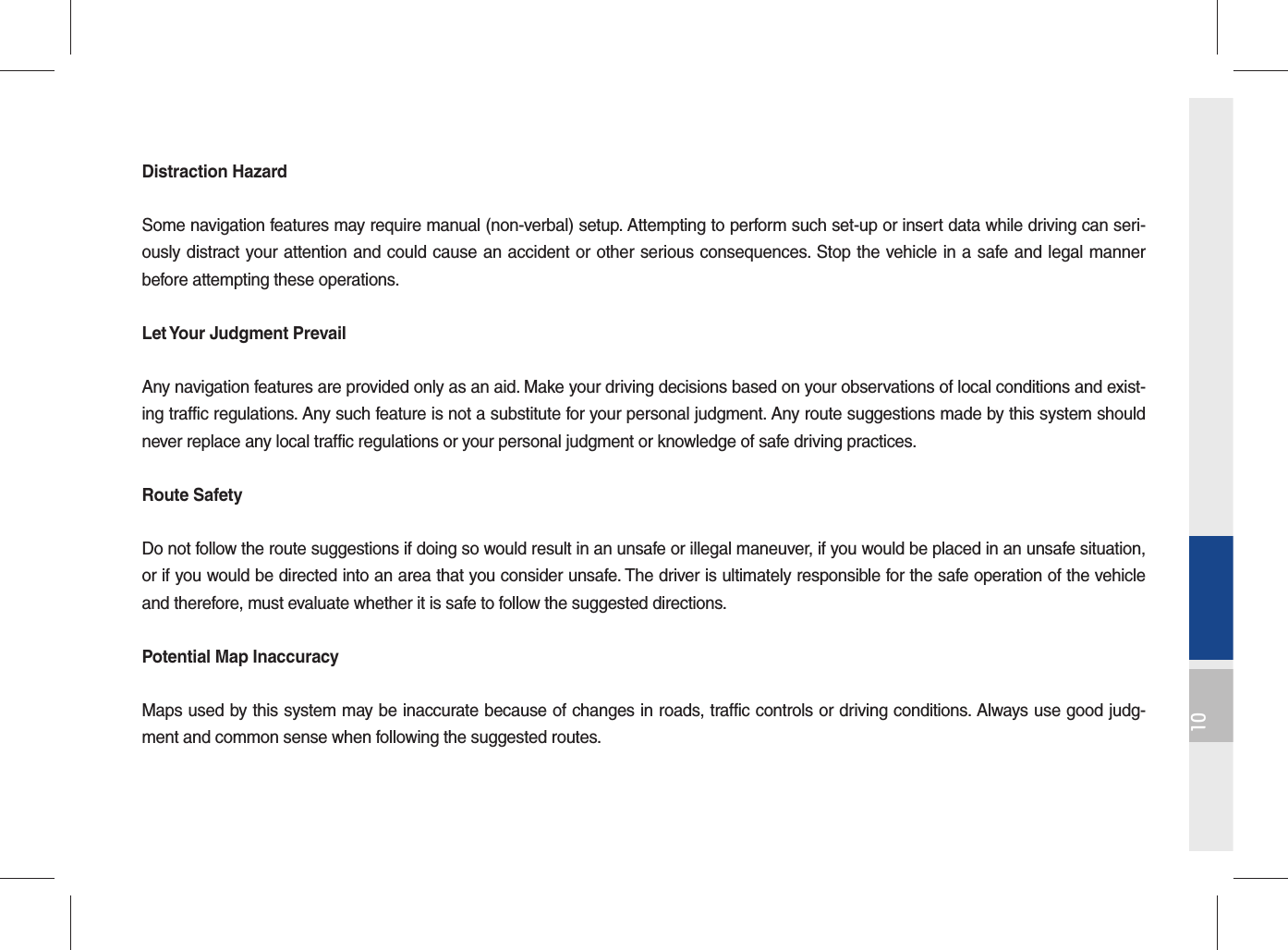 10Distraction HazardSome navigation features may require manual (non-verbal) setup. Attempting to perform such set-up or insert data while driving can seri-ously distract your attention and could cause an accident or other serious consequences. Stop the vehicle in a safe and legal manner before attempting these operations.Let Your Judgment PrevailAny navigation features are provided only as an aid. Make your driving decisions based on your observations of local conditions and exist-ing traffic regulations. Any such feature is not a substitute for your personal judgment. Any route suggestions made by this system should never replace any local traffic regulations or your personal judgment or knowledge of safe driving practices.Route SafetyDo not follow the route suggestions if doing so would result in an unsafe or illegal maneuver, if you would be placed in an unsafe situation, or if you would be directed into an area that you consider unsafe. The driver is ultimately responsible for the safe operation of the vehicle and therefore, must evaluate whether it is safe to follow the suggested directions.Potential Map InaccuracyMaps used by this system may be inaccurate because of changes in roads, traffic controls or driving conditions. Always use good judg-ment and common sense when following the suggested routes.