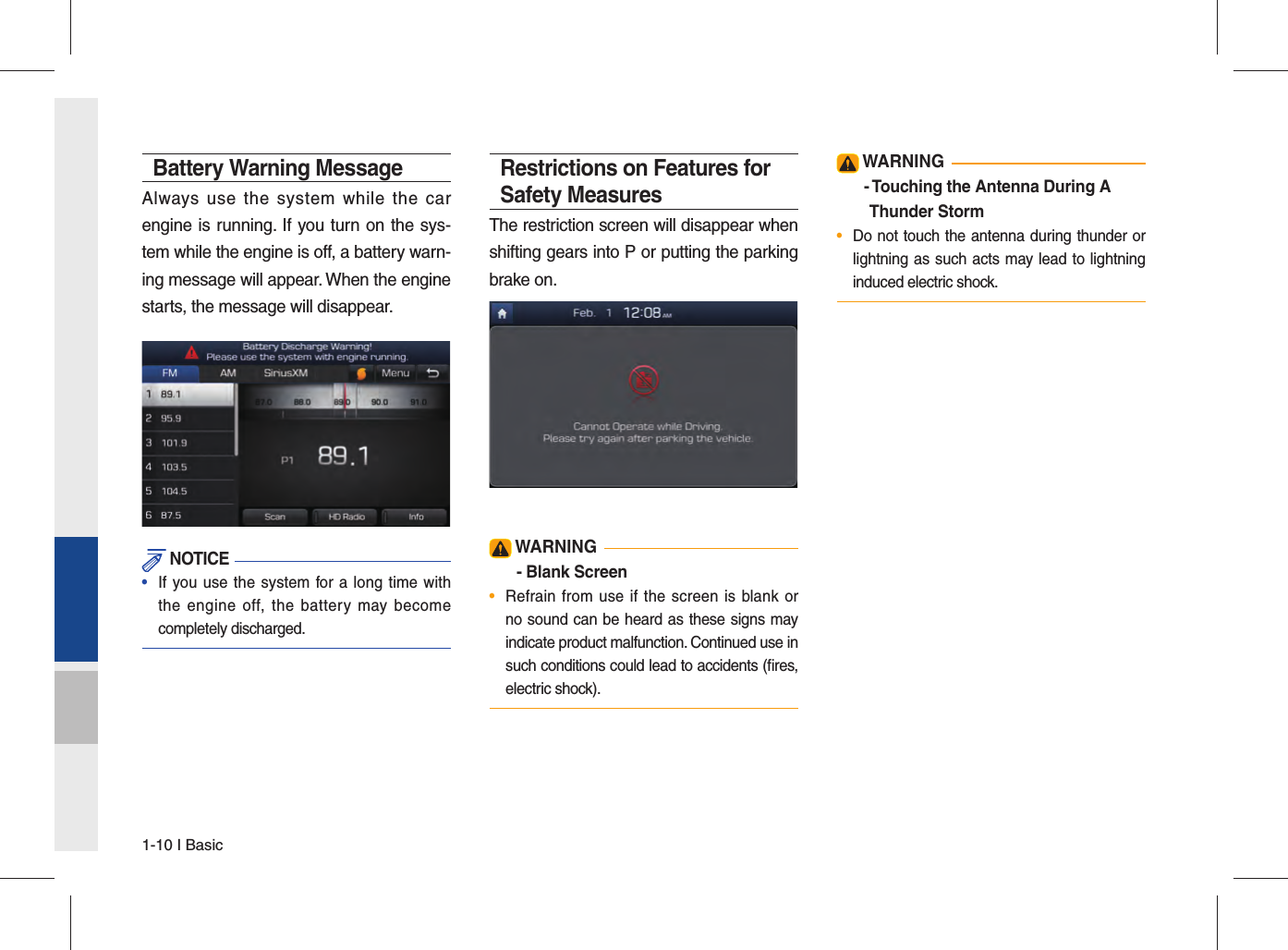 1-10 I BasicBattery Warning MessageAlways use the system while the car engine is running. If you turn on the sys-tem while the engine is off, a battery warn-ing message will appear. When the engine starts, the message will disappear.  NOTICE•  If you use the system for a long time withthe engine off, the battery may becomecompletely discharged.Restrictions on Features for Safety MeasuresThe restriction screen will disappear when shifting gears into P or putting the parking brake on. WARNING- Blank Screen•  Refrain from use if the screen is blank orno sound can be heard as these signs mayindicate product malfunction. Continued use in such conditions could lead to accidents (ﬁ res, electric shock). WARNING-  Touching the Antenna During A Thunder Storm•  Do not touch the antenna during thunder orlightning as such acts may lead to lightninginduced electric shock.