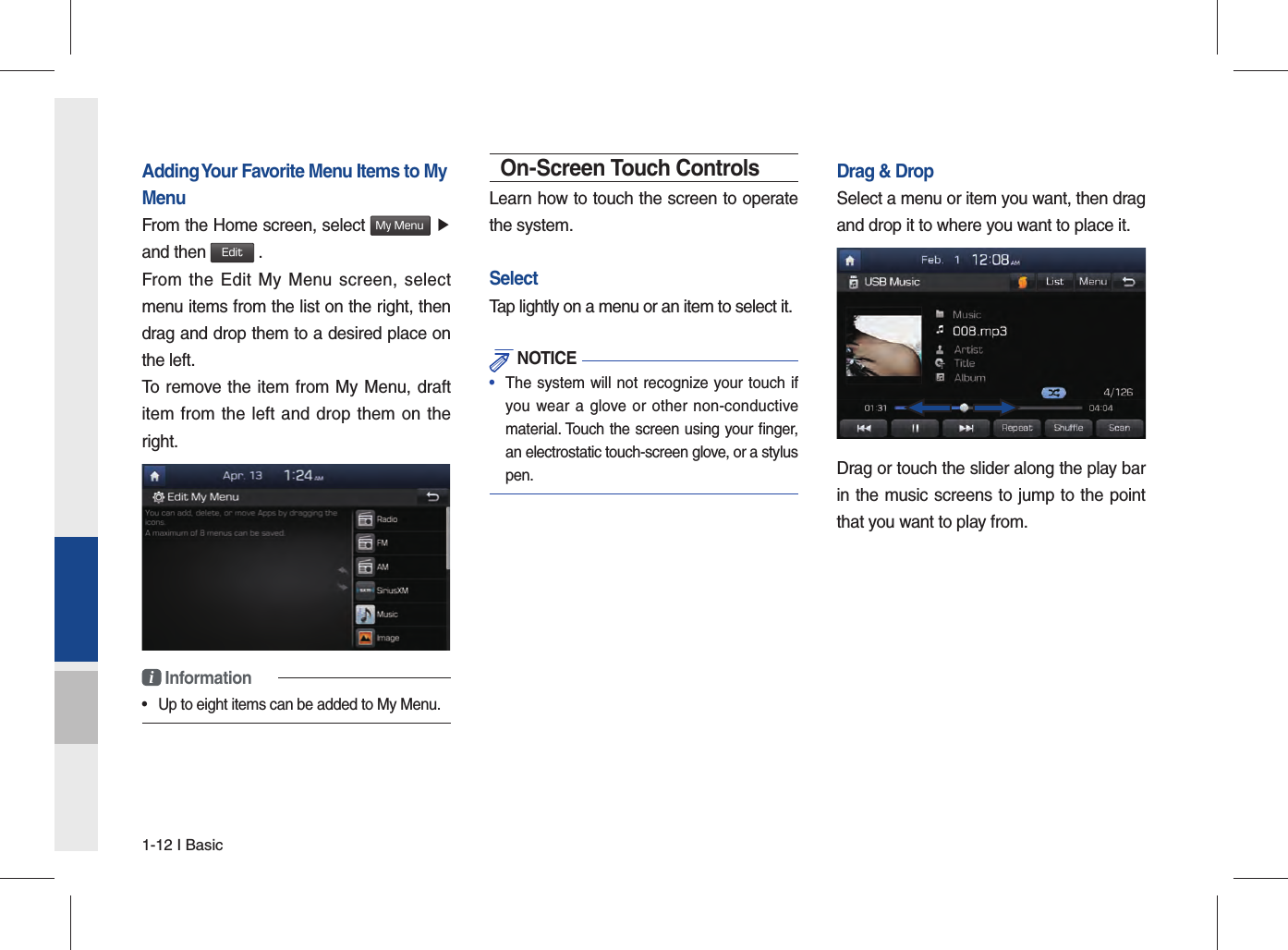 1-12 I BasicAdding Your Favorite Menu Items to My MenuFrom the Home screen, select My Menu ▶and then Edit .From the Edit My Menu screen, select menu items from the list on the right, then drag and drop them to a desired place on the left.To remove the item from My Menu, draft item from the left and drop them on the right.i Information•  Up to eight items can be added to My Menu.On-Screen Touch ControlsLearn how to touch the screen to operate the system. SelectTap lightly on a menu or an item to select it.  NOTICE•  The system will not recognize your touch ifyou wear a glove or other non-conductivematerial. Touch the screen using your ﬁ nger, an electrostatic touch-screen glove, or a stylus pen.Drag &amp; DropSelect a menu or item you want, then drag and drop it to where you want to place it.Drag or touch the slider along the play bar in the music screens to jump to the point that you want to play from. 