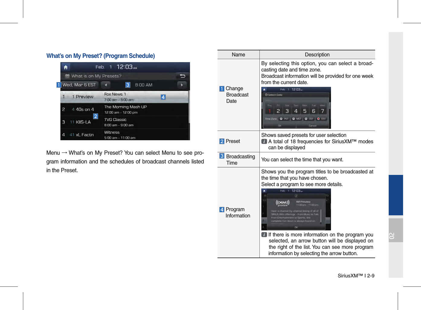 SiriusXM™ I 2-902Name Description Change Broadcast DateBy selecting this option, you can select a broad-casting date and time zone.Broadcast information will be provided for one week from the current date. PresetShows saved presets for user selection  A total of 18 frequencies for SiriusXM™ modes  can be displayed Broadcasting Time You can select the time that you want. Program InformationShows you the program titles to be broadcasted at the time that you have chosen.Select a program to see more details.  If there is more information on the program you  selected, an arrow button will be displayed on  the right of the list. You can see more program  information by selecting the arrow button.What’s on My Preset? (Program Schedule)Menu → What’s on My Preset? You can select Menu to see pro-gram information and the schedules of broadcast channels listed in the Preset.
