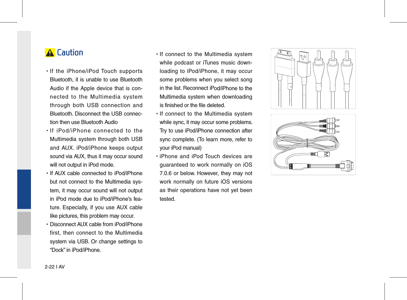 2-22 I AV Caution •If the iPhone/iPod Touch supportsBluetooth, it is unable to use BluetoothAudio if the Apple device that is con-nected to the Multimedia systemthrough both USB connection andBluetooth. Disconnect the USB connec-tion then use Bluetooth Audio •If iPod/iPhone connected to theMultimedia system through both USBand AUX. iPod/iPhone keeps outputsound via AUX, thus it may occur soundwill not output in iPod mode. •If AUX cable connected to iPod/iPhonebut not connect to the Multimedia sys-tem, it may occur sound will not outputin iPod mode due to iPod/iPhone’s fea-ture. Especially, if you use AUX cablelike pictures, this problem may occur.  •Disconnect AUX cable from iPod/iPhonefirst, then connect to the Multimediasystem via USB. Or change settings to“Dock” in iPod/iPhone. •If connect to the Multimedia systemwhile podcast or iTunes music down-loading to iPod/iPhone, it may occursome problems when you select songin the list. Reconnect iPod/iPhone to theMultimedia system when downloadingis finished or the file deleted. •If connect to the Multimedia systemwhile sync, it may occur some problems. Try to use iPod/iPhone connection aftersync complete. (To learn more, refer toyour iPod manual) •iPhone and iPod Touch devices areguaranteed to work normally on iOS7.0.6 or below. However, they may notwork normally on future iOS versionsas their operations have not yet beentested.