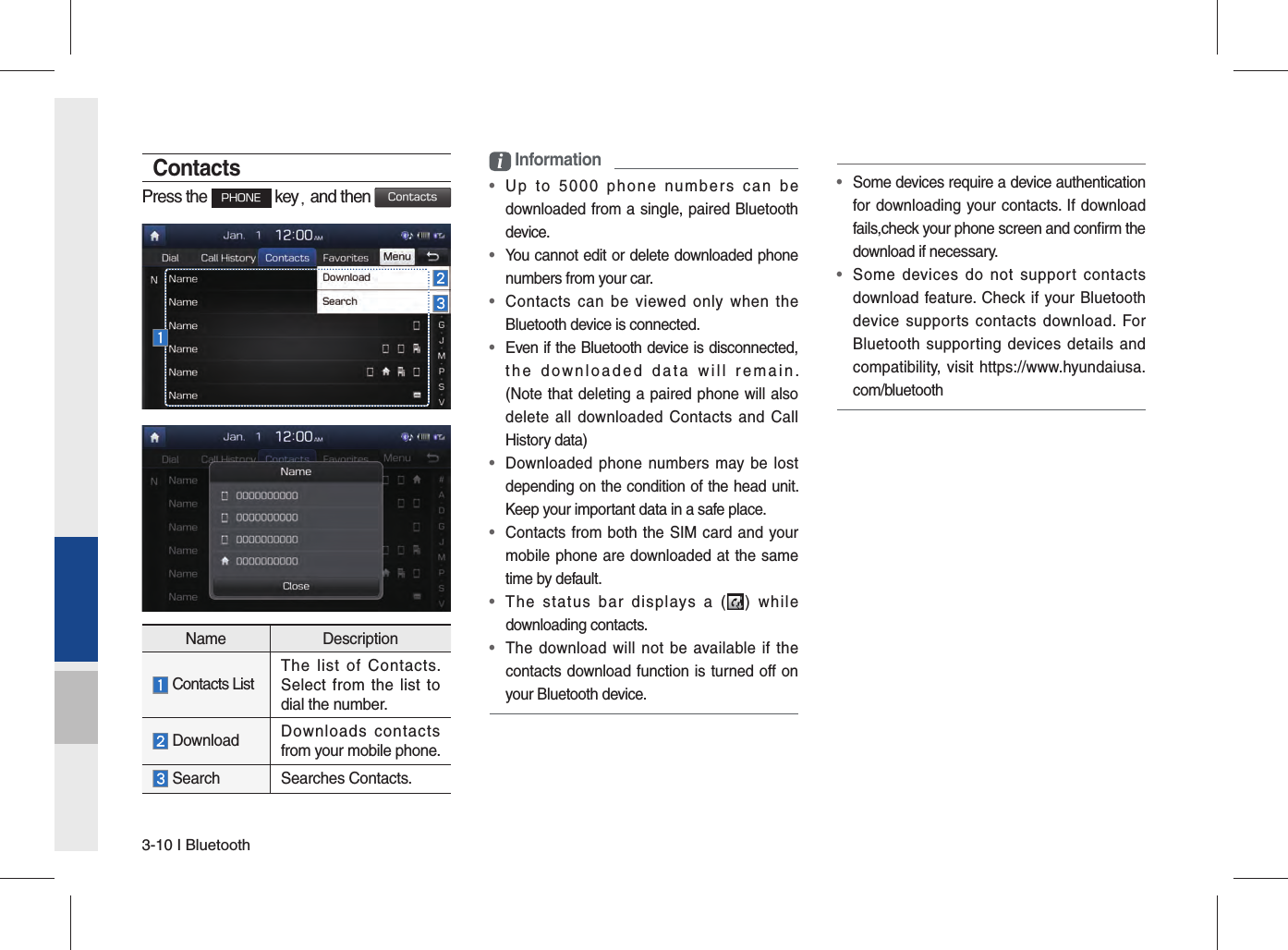 3-10 I BluetoothContactsPress the PHONE key, and then ContactsName Description Contacts ListThe list of Contacts. Select from the list to dial the number. Download  Downloads contacts from your mobile phone. Search Searches Contacts.i Information•  Up to 5000 phone numbers can be downloaded from a single, paired Bluetooth device.•  You cannot edit or delete downloaded phone numbers from your car.•  Contacts can be viewed only when the Bluetooth device is connected.•  Even if the Bluetooth device is disconnected, the downloaded data will remain. (Note that deleting a paired phone will also delete all downloaded Contacts and Call History data)•  Downloaded phone numbers may be lost depending on the condition of the head unit. Keep your important data in a safe place.•  Contacts from both the SIM card and your mobile phone are downloaded at the same time by default.•  The status bar displays a ( ) while downloading contacts.•  The download will not be available if the contacts download function is turned off on your Bluetooth device.•  Some devices require a device authentication for downloading your contacts. If download fails,check your phone screen and conﬁ rm the download if necessary.•  Some devices do not support contacts download feature. Check if your Bluetooth device supports contacts download. For Bluetooth supporting devices details and compatibility, visit https://www.hyundaiusa.com/bluetooth