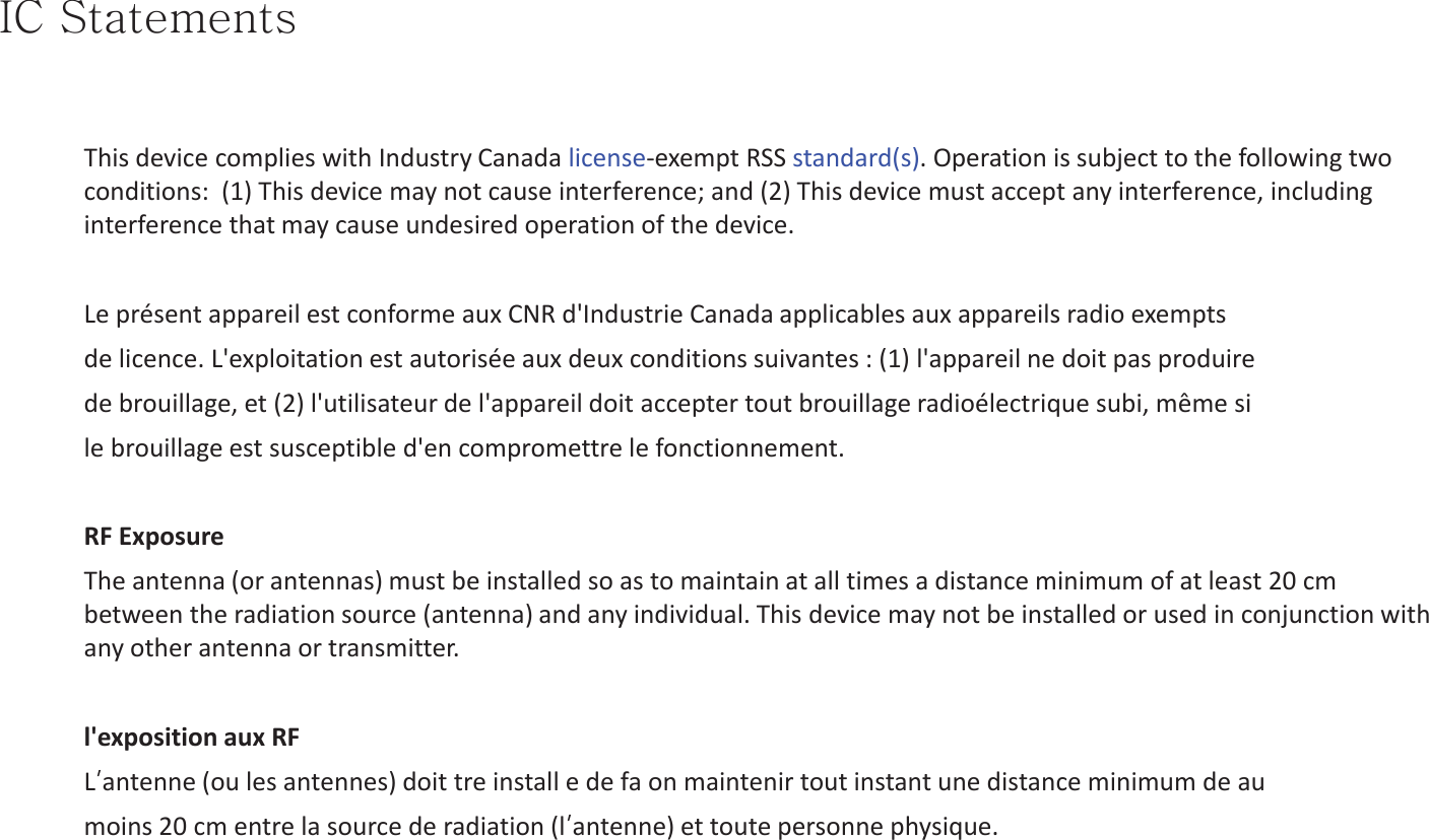pjGzGThis device complies with Industry Canada license-exempt RSS standard(s). Operation is subject to the following two conditions:  (1) This device may not cause interference; and (2) This device must accept any interference, including interference that may cause undesired operation of the device.Le présent appareil est conforme aux CNR d&apos;Industrie Canada applicables aux appareils radio exemptsde licence. L&apos;exploitation est autorisée aux deux conditions suivantes : (1) l&apos;appareil ne doit pas produirede brouillage, et (2) l&apos;utilisateur de l&apos;appareil doit accepter tout brouillage radioélectrique subi, même sile brouillage est susceptible d&apos;en compromettre le fonctionnement.RF ExposureThe antenna (or antennas) must be installed so as to maintain at all times a distance minimum of at least 20 cm between the radiation source (antenna) and any individual. This device may not be installed or used in conjunction with any other antenna or transmitter.l&apos;exposition aux RFLĜantenne (ou les antennes) doit tre install e de fa on maintenir tout instant une distance minimum de aumoins 20 cm entre la source de radiation (lĜantenne) et toute personne physique.