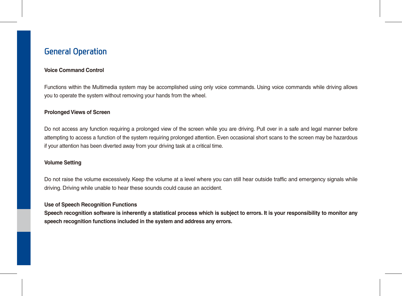 General OperationVoice Command ControlFunctions within the Multimedia system may be accomplished using only voice commands. Using voice commands while driving allows you to operate the system without removing your hands from the wheel.Prolonged Views of ScreenDo not access any function requiring a prolonged view of the screen while you are driving. Pull over in a safe and legal manner before attempting to access a function of the system requiring prolonged attention. Even occasional short scans to the screen may be hazardous if your attention has been diverted away from your driving task at a critical time.Volume SettingDo not raise the volume excessively. Keep the volume at a level where you can still hear outside traffic and emergency signals while driving. Driving while unable to hear these sounds could cause an accident.Use of Speech Recognition FunctionsSpeech recognition software is inherently a statistical process which is subject to errors. It is your responsibility to monitor any speech recognition functions included in the system and address any errors.