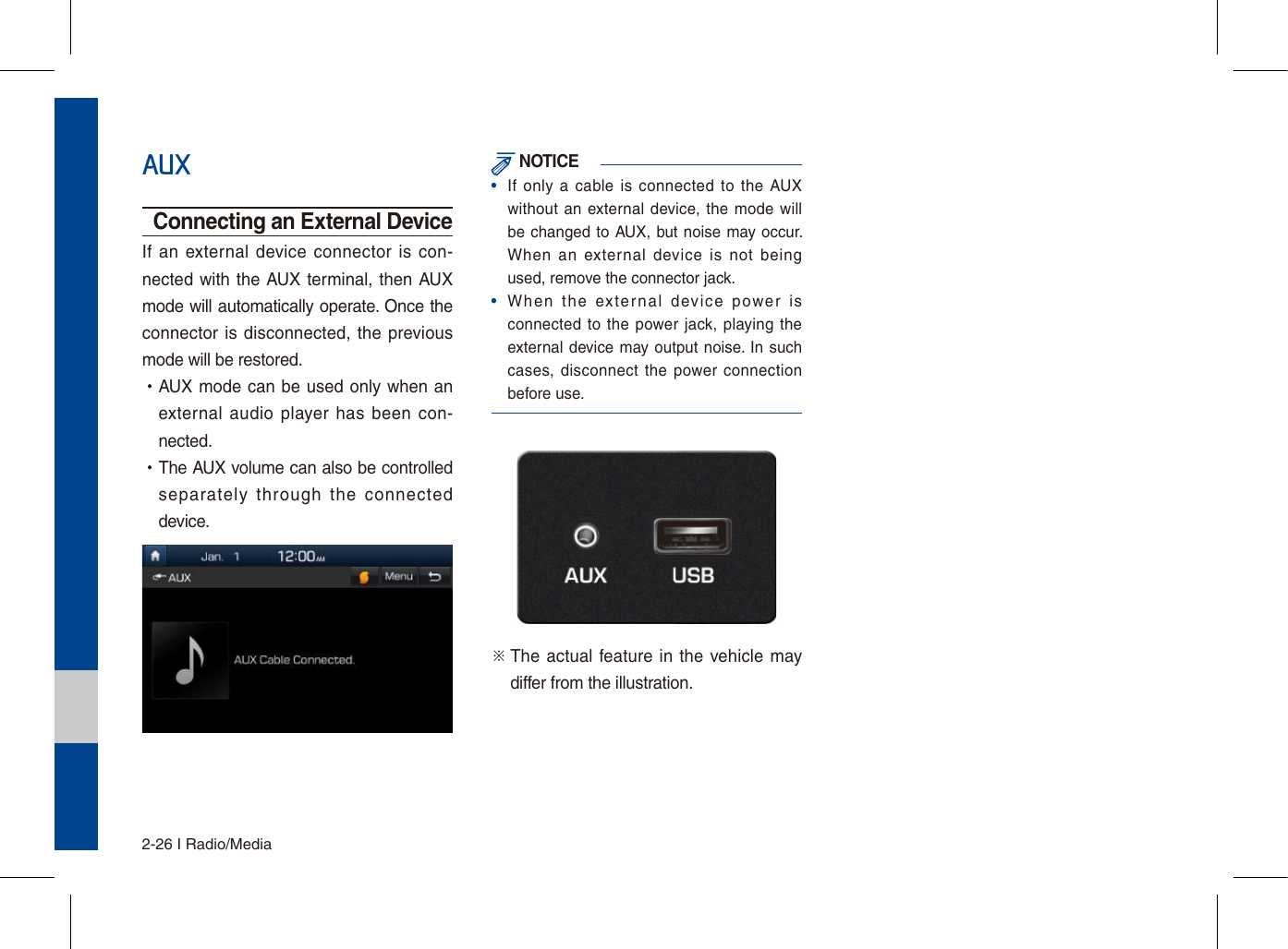 2-26 I Radio/MediaAUXConnecting an External DeviceIf an  external device connector  is  con-nected with the  AUX terminal, then AUX mode will automatically operate. Once the connector is disconnected, the previous mode will be restored. •AUX mode can be used only when an external audio  player has  been  con-nected. •The AUX volume can also be controlled separately  through  the  connected device. NOTICE•If  only  a cable is connected  to the AUXwithout an  external  device, the mode willbe changed to AUX,  but noise may occur. When  an  external  device  is  not  beingused, remove the connector jack.•When  the  external  device  power  isconnected to the power jack, playing theexternal device may output noise. In suchcases, disconnect the  power connectionbefore use.※  The  actual feature in the vehicle may differ from the illustration.