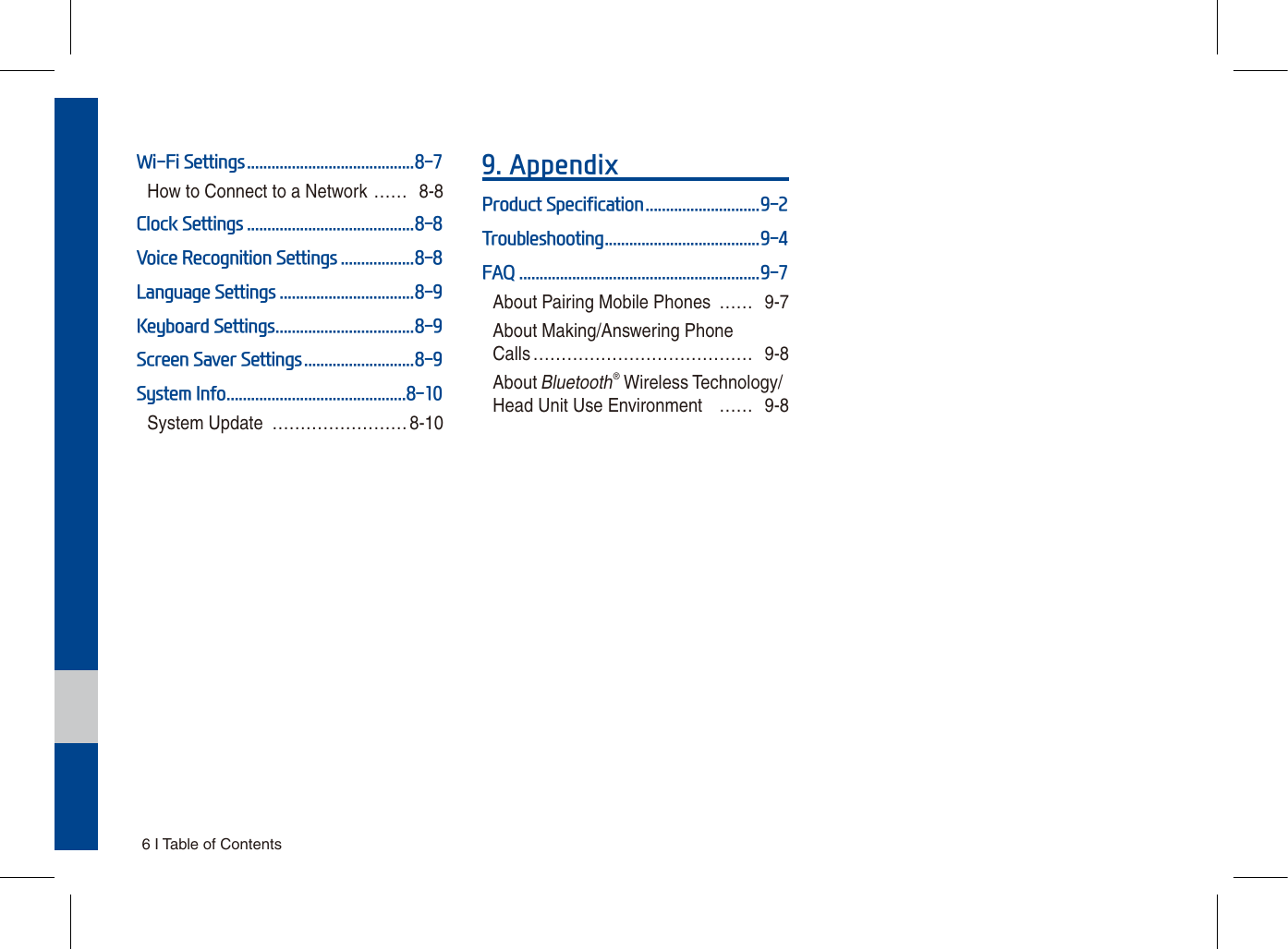 6 I Table of ContentsWi-Fi Settings .........................................8-7How to Connect to a Network …… 8-8Clock Settings .........................................8-8Voice Recognition Settings ..................8-8Language Settings .................................8-9Keyboard Settings ..................................8-9Screen Saver Settings ...........................8-9System Info ............................................8-10System Update  …………………… 8-109. AppendixProduct Specification ............................9-2Troubleshooting ......................................9-4FAQ ...........................................................9-7About Pairing Mobile Phones  …… 9-7About Making/Answering Phone Calls ………………………………… 9-8About Bluetooth® Wireless Technology/Head Unit Use Environment  …… 9-8