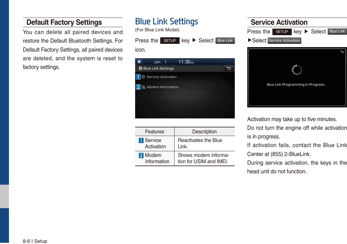 8-6 I SetupDefault Factory SettingsYou can delete all paired devices and restore the Default Bluetooth Settings. For Default Factory Settings, all paired devices are deleted, and the system is reset to factory settings.%OXH/LQN6HWWLQJVPress the 4&amp;561 key ƙ Select #MVF-JOL icon.Features Description  Service   ActivationReactivates the Blue Link. Modem       InformationShows modem informa-tion for USIM and IMEI.Service ActivationPress the 4&amp;561 key ƙ Select #MVF-JOL ƙSelect 4FSWJDF&quot;DUJWBUJPOActivation may take up to five minutes. Do not turn the engine off while activation is in progress.If activation fails, contact the Blue Link Center at (855) 2-BlueLink.During service activation, the keys in the head unit do not function.(For Blue Link Model)