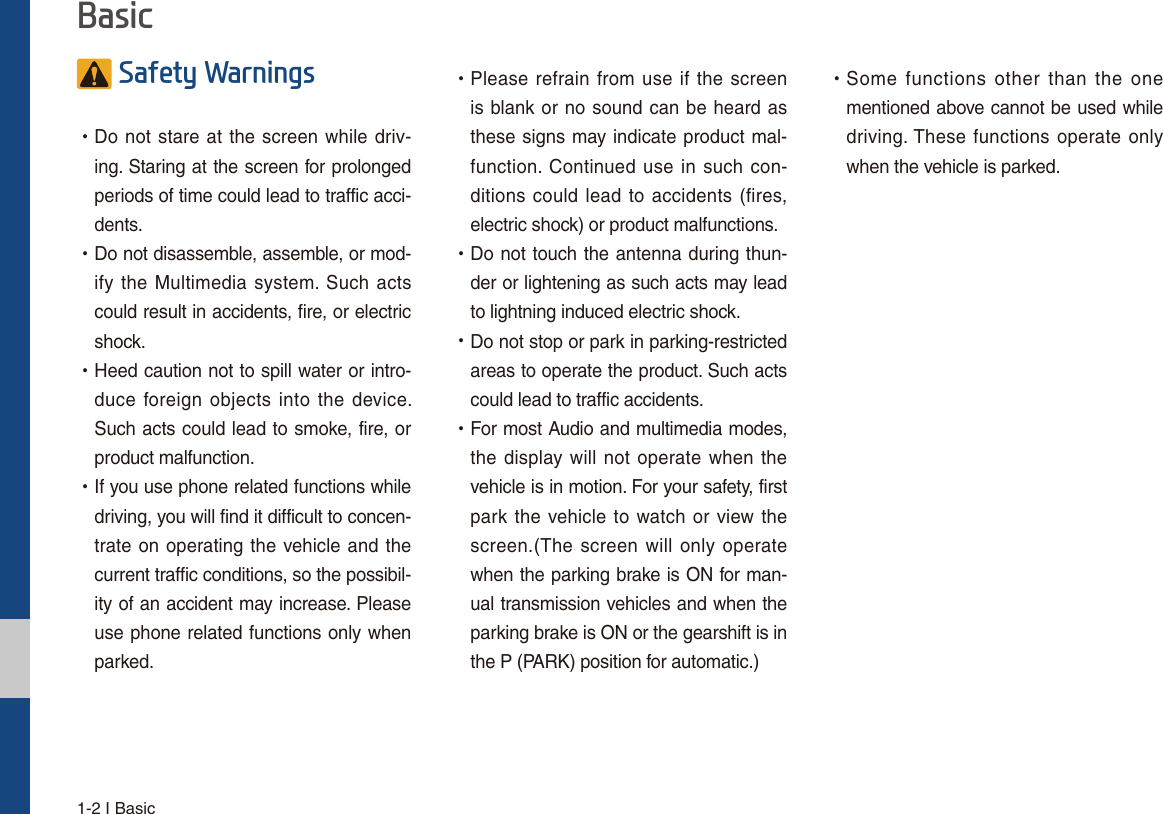 1-2 I Basic6DIHW\:DUQLQJV УDo not stare at the screen while driv-ing. Staring at the screen for prolonged periods of time could lead to traffic acci-dents.   УDo not disassemble, assemble, or mod-ify the Multimedia system. Such acts could result in accidents, fire, or electric shock. УHeed caution not to spill water or intro-duce foreign objects into the device. Such acts could lead to smoke, fire, or product malfunction. УIf you use phone related functions while driving, you will find it difficult to concen-trate on operating the vehicle and the current traffic conditions, so the possibil-ity of an accident may increase. Please use phone related functions only when parked. УPlease refrain from use if the screen is blank or no sound can be heard as these signs may indicate product mal-function. Continued use in such con-ditions could lead to accidents (fires, electric shock) or product malfunctions. УDo not touch the antenna during thun-der or lightening as such acts may lead to lightning induced electric shock. УDo not stop or park in parking-restricted areas to operate the product. Such acts could lead to traffic accidents. УFor most Audio and multimedia modes, the display will not operate when the vehicle is in motion. For your safety, first park the vehicle to watch or view the screen.(The screen will only operate when the parking brake is ON for man-ual transmission vehicles and when the parking brake is ON or the gearshift is in the P (PARK) position for automatic.) УSome functions other than the one mentioned above cannot be used while driving. These functions operate only when the vehicle is parked.  %DVLF