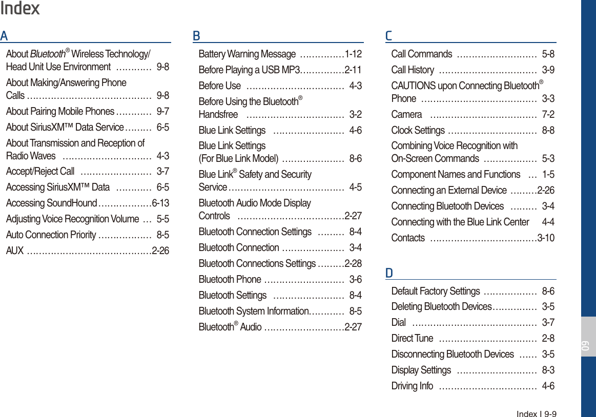 Index I 9-9$About Bluetooth® Wireless Technology/ Head Unit Use Environment  ………… 9-8About Making/Answering Phone  Calls …………………………………… 9-8About Pairing Mobile Phones ………… 9-7About SiriusXM™ Data Service ……… 6-5About Transmission and Reception of  Radio Waves  ………………………… 4-3Accept/Reject Call  …………………… 3-7Accessing SiriusXM™ Data  ………… 6-5Accessing SoundHound ………………6-13Adjusting Voice Recognition Volume  … 5-5Auto Connection Priority ……………… 8-5AUX ……………………………………2-26%Battery Warning Message  ……………1-12Before Playing a USB MP3 ……………2-11Before Use  …………………………… 4-3Before Using the Bluetooth®  Handsfree …………………………… 3-2Blue Link Settings  …………………… 4-6Blue Link Settings (For Blue Link Model)  ………………… 8-6Blue Link® Safety and Security  Service ………………………………… 4-5Bluetooth Audio Mode Display  Controls   ………………………………2-27Bluetooth Connection Settings  ……… 8-4Bluetooth Connection ………………… 3-4Bluetooth Connections Settings ………2-28Bluetooth Phone ……………………… 3-6Bluetooth Settings  …………………… 8-4Bluetooth System Information………… 8-5Bluetooth® Audio ………………………2-27&amp;Call Commands  ……………………… 5-8Call History  …………………………… 3-9CAUTIONS upon Connecting Bluetooth® Phone ………………………………… 3-3Camera ……………………………… 7-2Clock Settings ………………………… 8-8Combining Voice Recognition with On-Screen Commands  ……………… 5-3Component Names and Functions  … 1-5Connecting an External Device  ………2-26Connecting Bluetooth Devices  ……… 3-4Connecting with the Blue Link Center  4-4Contacts ………………………………3-10&apos;Default Factory Settings  ……………… 8-6Deleting Bluetooth Devices …………… 3-5Dial …………………………………… 3-7Direct Tune  …………………………… 2-8Disconnecting Bluetooth Devices  …… 3-5Display Settings  ……………………… 8-3Driving Info  …………………………… 4-6,QGH[