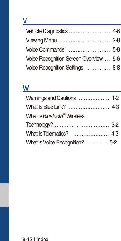 9-12 I Index9Vehicle Diagnostics …………………… 4-6Viewing Menu  ………………………… 2-8Voice Commands  …………………… 5-8Voice Recognition Screen Overview … 5-6Voice Recognition Settings …………… 8-8:Warnings and Cautions ……………… 1-2 What Is Blue Link? …………………… 4-3 What is Bluetooth® Wireless  Technology? …………………………… 3-2 What Is Telematics? ………………… 4-3 What is Voice Recognition? ………… 5-2 