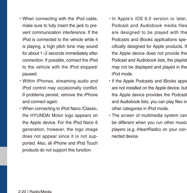 2-20 I Radio/Media УWhen connecting with the iPod cable, make sure to fully insert the jack to pre-vent communication interference. If the iPod is connected to the vehicle while it is playing, a high pitch tone may sound for about 1~2 seconds immediately after connection. If possible, connect the iPod to the vehicle with the iPod stopped/paused. УWithin iPhones, streaming audio and iPod control may occasionally conflict. If problems persist, remove the iPhone and connect again. УWhen connecting to iPod Nano /Classic, the HYUNDAI Motor logo appears on the Apple device. For the iPod Nano 6 generation, however, the logo image does not appear since it is not sup-ported. Also, all iPhone and iPod Touch products do not support this function. УIn Apple’s iOS 6.0 version or later, Podcast and Audiobook media files are designed to be played with the Podcasts and iBooks applications spe-cifically designed for Apple products. If the Apple device does not provide the Podcast and Audiobook lists, the playlist may not be displayed and played in the  iPod mode. УIf the Apple Podcasts and iBooks apps are not installed on the Apple device, but the Apple device provides the Podcast and Audiobook lists, you can play files in other categories in iPod mode. УThe screen of multimedia system can be different when you run other music players (e.g. iHeartRadio) on your con-nected device.
